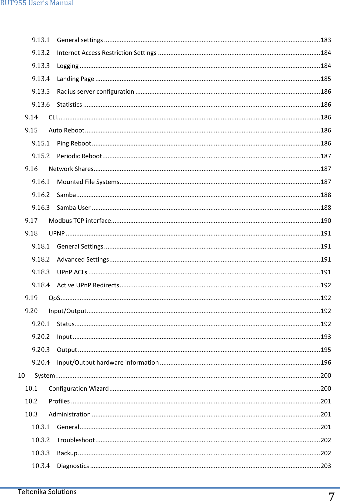 RUT955 User‘s Manual   Teltonika Solutions  7 9.13.1  General settings ............................................................................................................................ 183 9.13.2  Internet Access Restriction Settings ............................................................................................. 184 9.13.3  Logging .......................................................................................................................................... 184 9.13.4  Landing Page ................................................................................................................................. 185 9.13.5  Radius server configuration .......................................................................................................... 186 9.13.6  Statistics ........................................................................................................................................ 186 9.14  CLI....................................................................................................................................................... 186 9.15  Auto Reboot ....................................................................................................................................... 186 9.15.1  Ping Reboot ................................................................................................................................... 186 9.15.2  Periodic Reboot ............................................................................................................................. 187 9.16  Network Shares .................................................................................................................................. 187 9.16.1  Mounted File Systems ................................................................................................................... 187 9.16.2  Samba ............................................................................................................................................ 188 9.16.3  Samba User ................................................................................................................................... 188 9.17  Modbus TCP interface ........................................................................................................................ 190 9.18  UPNP .................................................................................................................................................. 191 9.18.1  General Settings ............................................................................................................................ 191 9.18.2  Advanced Settings ......................................................................................................................... 191 9.18.3  UPnP ACLs ..................................................................................................................................... 191 9.18.4  Active UPnP Redirects ................................................................................................................... 192 9.19  QoS ..................................................................................................................................................... 192 9.20  Input/Output ...................................................................................................................................... 192 9.20.1  Status............................................................................................................................................. 192 9.20.2  Input .............................................................................................................................................. 193 9.20.3  Output ........................................................................................................................................... 195 9.20.4  Input/Output hardware information ............................................................................................ 196 10  System ........................................................................................................................................................ 200 10.1  Configuration Wizard ......................................................................................................................... 200 10.2  Profiles ............................................................................................................................................... 201 10.3  Administration ................................................................................................................................... 201 10.3.1  General .......................................................................................................................................... 201 10.3.2  Troubleshoot ................................................................................................................................. 202 10.3.3  Backup ........................................................................................................................................... 202 10.3.4  Diagnostics .................................................................................................................................... 203 