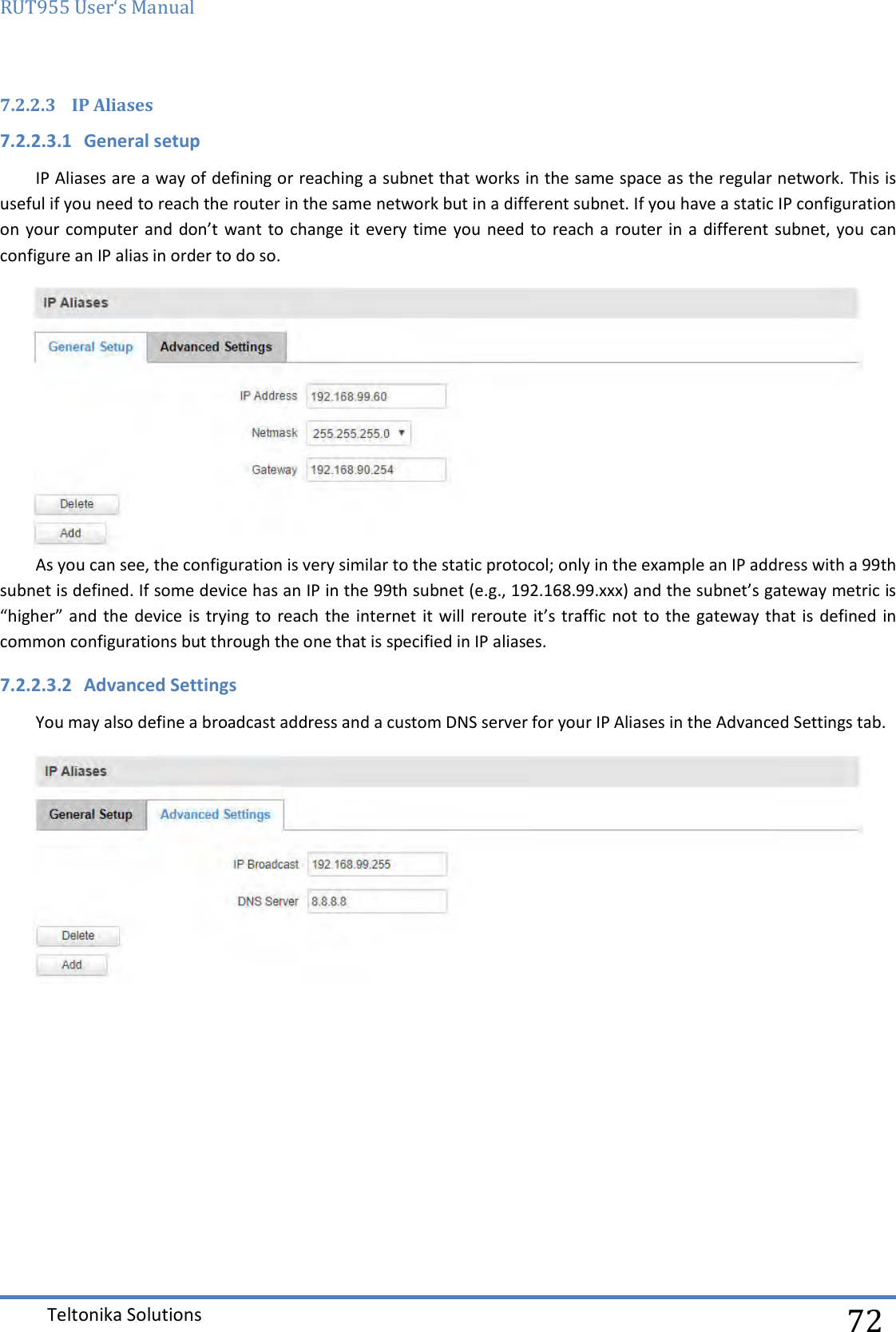 RUT955 User‘s Manual   Teltonika Solutions  72 7.2.2.3 IP Aliases 7.2.2.3.1 General setup IP Aliases are a way of defining or reaching a subnet that works in the same space as the regular network. This is useful if you need to reach the router in the same network but in a different subnet. If you have a static IP configuration on your  computer and don’t want to  change it every time you  need to reach a  router in  a different subnet, you can configure an IP alias in order to do so.  As you can see, the configuration is very similar to the static protocol; only in the example an IP address with a 99th subnet is defined. If some device has an IP in the 99th subnet (e.g., 192.168.99.xxx) and the subnet’s gateway metric is “higher” and the  device is trying  to reach  the internet it will  reroute it’s traffic not  to the  gateway that is defined  in common configurations but through the one that is specified in IP aliases. 7.2.2.3.2 Advanced Settings You may also define a broadcast address and a custom DNS server for your IP Aliases in the Advanced Settings tab.     