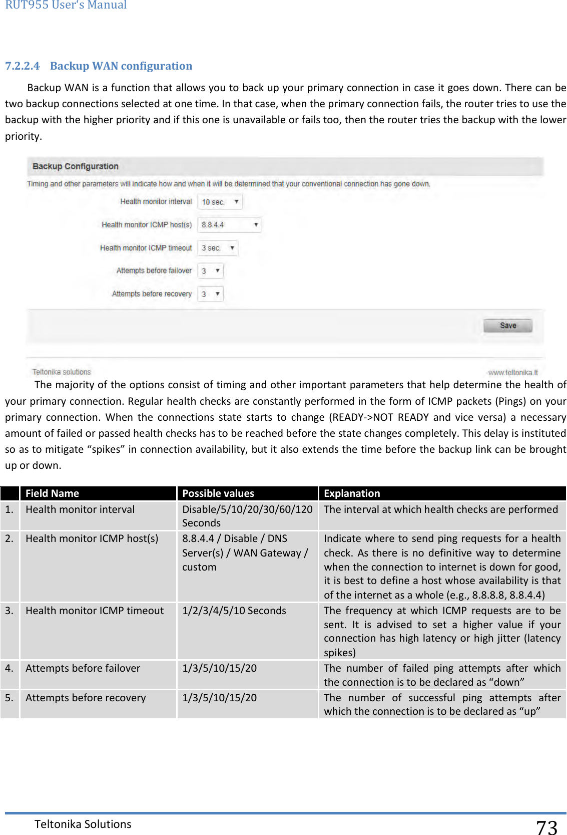 RUT955 User‘s Manual   Teltonika Solutions  73 7.2.2.4 Backup WAN configuration Backup WAN is a function that allows you to back up your primary connection in case it goes down. There can be two backup connections selected at one time. In that case, when the primary connection fails, the router tries to use the backup with the higher priority and if this one is unavailable or fails too, then the router tries the backup with the lower priority.   The majority of the options consist of timing and other important parameters that help determine the health of your primary connection. Regular health checks are constantly performed in the form of ICMP packets (Pings) on your primary  connection.  When  the  connections  state  starts  to  change  (READY-&gt;NOT  READY  and  vice  versa)  a  necessary amount of failed or passed health checks has to be reached before the state changes completely. This delay is instituted so as to mitigate “spikes” in connection availability, but it also extends the time before the backup link can be brought up or down.  Field Name Possible values  Explanation 1. Health monitor interval Disable/5/10/20/30/60/120 Seconds The interval at which health checks are performed 2. Health monitor ICMP host(s) 8.8.4.4 / Disable / DNS Server(s) / WAN Gateway / custom Indicate where to send ping requests for a health check. As there  is no definitive way  to determine when the connection to internet is down for good, it is best to define a host whose availability is that of the internet as a whole (e.g., 8.8.8.8, 8.8.4.4) 3. Health monitor ICMP timeout 1/2/3/4/5/10 Seconds The  frequency  at  which  ICMP  requests  are  to  be sent.  It  is  advised  to  set  a  higher  value  if  your connection has high latency or high jitter (latency spikes) 4. Attempts before failover 1/3/5/10/15/20 The  number  of  failed  ping  attempts  after  which the connection is to be declared as “down”  5. Attempts before recovery 1/3/5/10/15/20 The  number  of  successful  ping  attempts  after which the connection is to be declared as “up”     