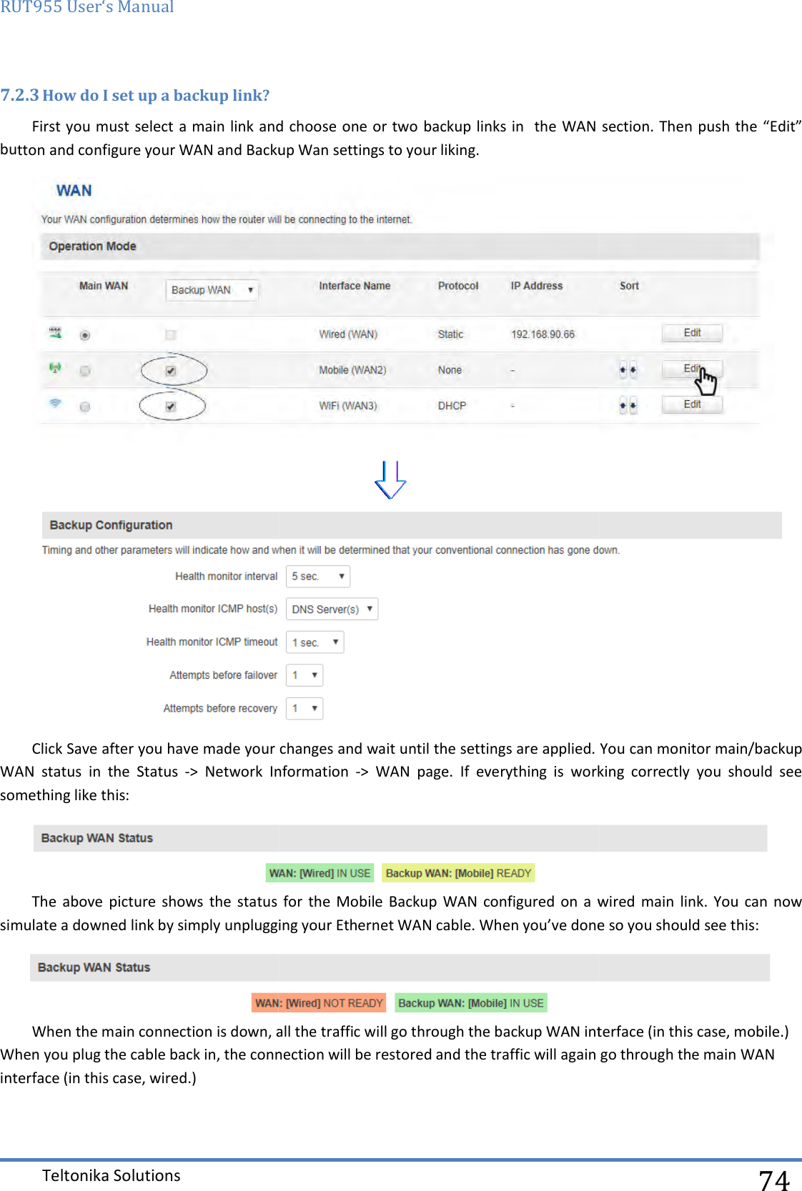 RUT955 User‘s Manual Teltonika Solutions  7.2.3 How do I set up a backup link? First you must select a main link and choose one or two backup links in button and configure your WAN and Backup Wan settings to your liking.Click Save after you have made your changes WAN  status  in  the  Status  -&gt;  Network  Information something like this: The  above  picture shows  the  status forsimulate a downed link by simply unplugging your Ethernet WAN cable. When you’ve done so you should see this:When the main connection is down, all the traffic will go tWhen you plug the cable back in, the connection will be restored and the traffic will again go through the main WAN interface (in this case, wired.)  must select a main link and choose one or two backup links in  the WAN section. Then push the “Edit” button and configure your WAN and Backup Wan settings to your liking.  after you have made your changes and wait until the settings are applied. &gt;  Network  Information -&gt;  WAN  page.  If  everything  is  working  correctly  you  should  see The  above  picture shows  the  status for  the Mobile Backup  WAN configured  on a  wired  main  link.  You  can now simulate a downed link by simply unplugging your Ethernet WAN cable. When you’ve done so you should see this:When the main connection is down, all the traffic will go through the backup WAN interface (in this case, mobile.), the connection will be restored and the traffic will again go through the main WAN   74 WAN section. Then push the “Edit”   and wait until the settings are applied. You can monitor main/backup &gt;  WAN  page.  If  everything  is  working  correctly  you  should  see  Backup  WAN configured  on a  wired  main  link.  You  can now simulate a downed link by simply unplugging your Ethernet WAN cable. When you’ve done so you should see this:  nterface (in this case, mobile.) , the connection will be restored and the traffic will again go through the main WAN 