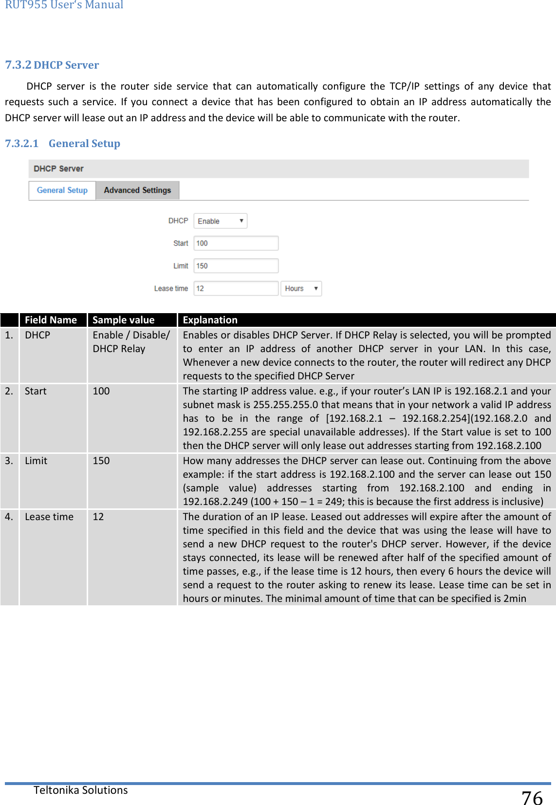 RUT955 User‘s Manual   Teltonika Solutions  76 7.3.2 DHCP Server DHCP  server  is  the  router  side  service  that  can  automatically  configure  the  TCP/IP  settings  of  any  device  that requests  such  a  service.  If  you  connect  a  device  that  has  been  configured  to  obtain  an  IP  address  automatically  the DHCP server will lease out an IP address and the device will be able to communicate with the router. 7.3.2.1 General Setup   Field Name Sample value Explanation 1. DHCP Enable / Disable/ DHCP Relay Enables or disables DHCP Server. If DHCP Relay is selected, you will be prompted to  enter  an  IP  address  of  another  DHCP  server  in  your  LAN.  In  this  case, Whenever a new device connects to the router, the router will redirect any DHCP requests to the specified DHCP Server 2. Start 100 The starting IP address value. e.g., if your router’s LAN IP is 192.168.2.1 and your subnet mask is 255.255.255.0 that means that in your network a valid IP address has  to  be  in  the  range  of  [192.168.2.1  –  192.168.2.254](192.168.2.0  and 192.168.2.255 are special unavailable addresses). If the Start value is set to 100 then the DHCP server will only lease out addresses starting from 192.168.2.100 3. Limit 150 How many addresses the DHCP server can lease out. Continuing from the above example: if the start address is 192.168.2.100 and the server can lease out 150 (sample  value)  addresses  starting  from  192.168.2.100  and  ending  in 192.168.2.249 (100 + 150 – 1 = 249; this is because the first address is inclusive)  4. Lease time 12 The duration of an IP lease. Leased out addresses will expire after the amount of time specified in this field and the device that was using the lease will  have to send  a  new DHCP  request  to  the  router&apos;s DHCP  server. However,  if  the  device stays connected, its lease will be renewed after half of the specified amount of time passes, e.g., if the lease time is 12 hours, then every 6 hours the device will send a request to the router asking to renew its lease. Lease time can be set in hours or minutes. The minimal amount of time that can be specified is 2min    