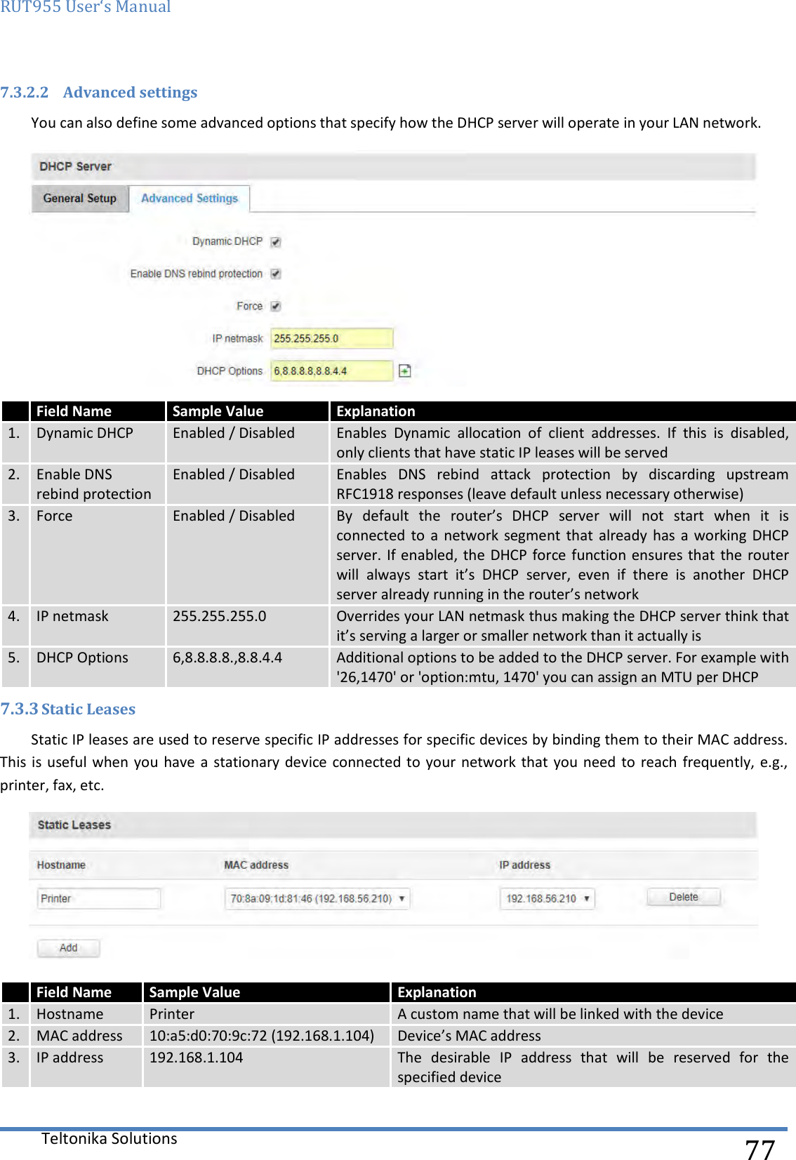 RUT955 User‘s Manual   Teltonika Solutions  77 7.3.2.2 Advanced settings You can also define some advanced options that specify how the DHCP server will operate in your LAN network.  7.3.3 Static Leases Static IP leases are used to reserve specific IP addresses for specific devices by binding them to their MAC address. This is  useful when you  have a stationary device connected to your  network  that  you need to  reach frequently, e.g., printer, fax, etc.    Field Name Sample Value Explanation 1. Dynamic DHCP Enabled / Disabled Enables  Dynamic  allocation  of  client  addresses.  If  this  is  disabled, only clients that have static IP leases will be served 2. Enable DNS rebind protection Enabled / Disabled Enables  DNS  rebind  attack  protection  by  discarding  upstream RFC1918 responses (leave default unless necessary otherwise) 3. Force Enabled / Disabled By  default  the  router’s  DHCP  server  will  not  start  when  it  is connected to  a  network segment  that  already has  a working DHCP server. If enabled, the  DHCP force function ensures that the router will  always  start  it’s  DHCP  server,  even  if  there  is  another  DHCP server already running in the router’s network 4. IP netmask 255.255.255.0 Overrides your LAN netmask thus making the DHCP server think that it’s serving a larger or smaller network than it actually is 5. DHCP Options 6,8.8.8.8.,8.8.4.4 Additional options to be added to the DHCP server. For example with &apos;26,1470&apos; or &apos;option:mtu, 1470&apos; you can assign an MTU per DHCP  Field Name Sample Value Explanation 1. Hostname Printer A custom name that will be linked with the device 2. MAC address 10:a5:d0:70:9c:72 (192.168.1.104) Device’s MAC address 3. IP address 192.168.1.104 The  desirable  IP  address  that  will  be  reserved  for  the specified device 