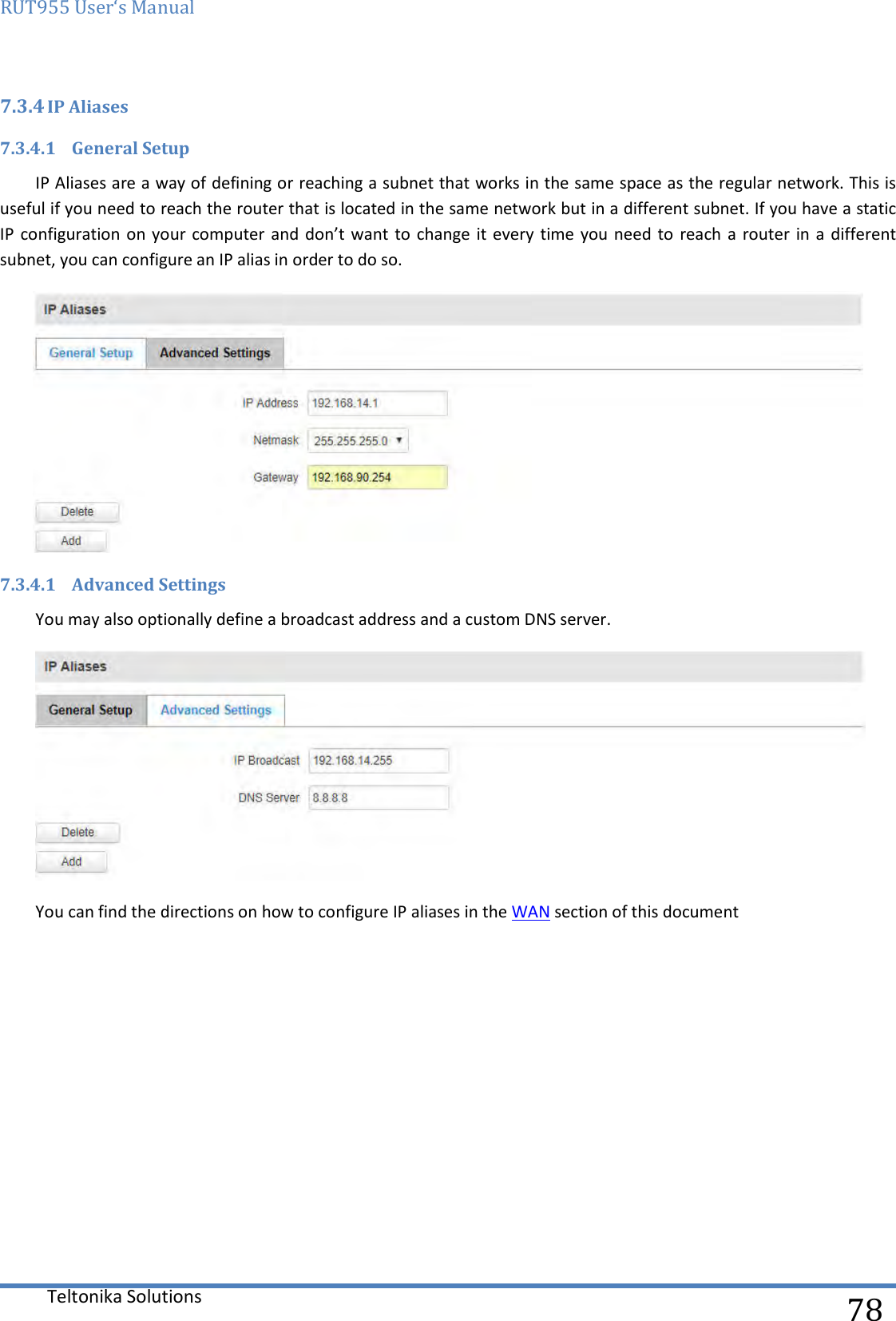 RUT955 User‘s Manual   Teltonika Solutions  78 7.3.4 IP Aliases  7.3.4.1 General Setup IP Aliases are a way of defining or reaching a subnet that works in the same space as the regular network. This is useful if you need to reach the router that is located in the same network but in a different subnet. If you have a static IP configuration on your  computer and don’t want  to  change  it every  time you need to  reach a router  in a different subnet, you can configure an IP alias in order to do so.  7.3.4.1 Advanced Settings You may also optionally define a broadcast address and a custom DNS server.   You can find the directions on how to configure IP aliases in the WAN section of this document    