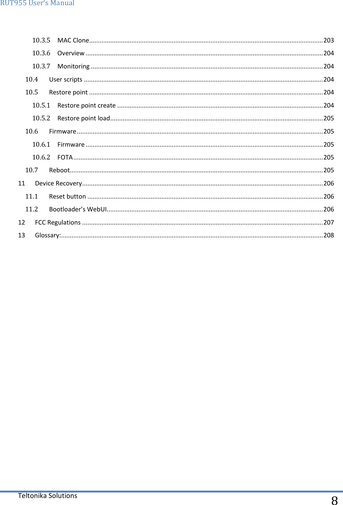 RUT955 User‘s Manual   Teltonika Solutions  8 10.3.5  MAC Clone ..................................................................................................................................... 203 10.3.6  Overview ....................................................................................................................................... 204 10.3.7  Monitoring .................................................................................................................................... 204 10.4  User scripts ........................................................................................................................................ 204 10.5  Restore point ..................................................................................................................................... 204 10.5.1  Restore point create ..................................................................................................................... 204 10.5.2  Restore point load ......................................................................................................................... 205 10.6  Firmware ............................................................................................................................................ 205 10.6.1  Firmware ....................................................................................................................................... 205 10.6.2  FOTA .............................................................................................................................................. 205 10.7  Reboot ................................................................................................................................................ 205 11  Device Recovery ......................................................................................................................................... 206 11.1  Reset button ...................................................................................................................................... 206 11.2  Bootloader’s WebUI ........................................................................................................................... 206 12  FCC Regulations ......................................................................................................................................... 207 13  Glossary:..................................................................................................................................................... 208    