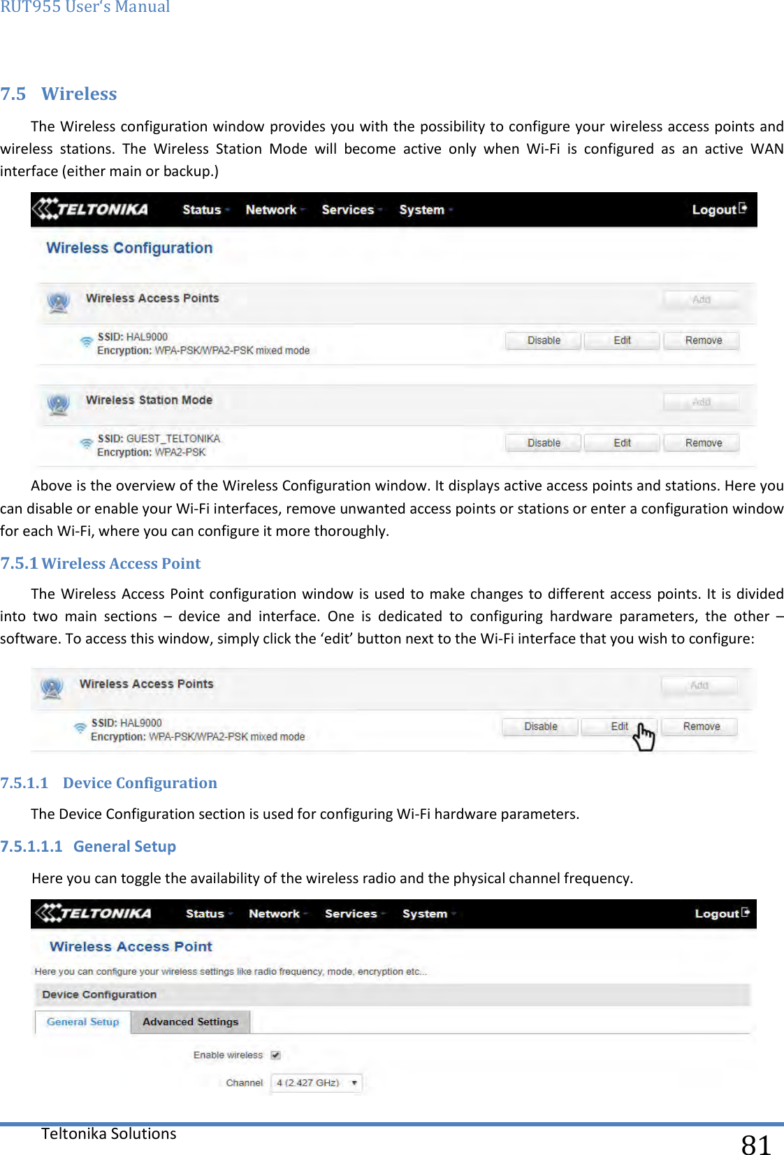 RUT955 User‘s Manual   Teltonika Solutions  81 7.5 Wireless The Wireless configuration window provides you with the possibility to configure your wireless access points and wireless  stations.  The  Wireless  Station  Mode  will  become  active  only  when  Wi-Fi  is  configured  as  an  active  WAN interface (either main or backup.)   Above is the overview of the Wireless Configuration window. It displays active access points and stations. Here you can disable or enable your Wi-Fi interfaces, remove unwanted access points or stations or enter a configuration window for each Wi-Fi, where you can configure it more thoroughly. 7.5.1 Wireless Access Point The Wireless Access Point configuration window is  used to  make changes to different access points. It is divided into  two  main  sections  –  device  and  interface.  One  is  dedicated  to  configuring  hardware  parameters,  the  other  – software. To access this window, simply click the ‘edit’ button next to the Wi-Fi interface that you wish to configure:  7.5.1.1 Device Configuration The Device Configuration section is used for configuring Wi-Fi hardware parameters. 7.5.1.1.1 General Setup Here you can toggle the availability of the wireless radio and the physical channel frequency.  