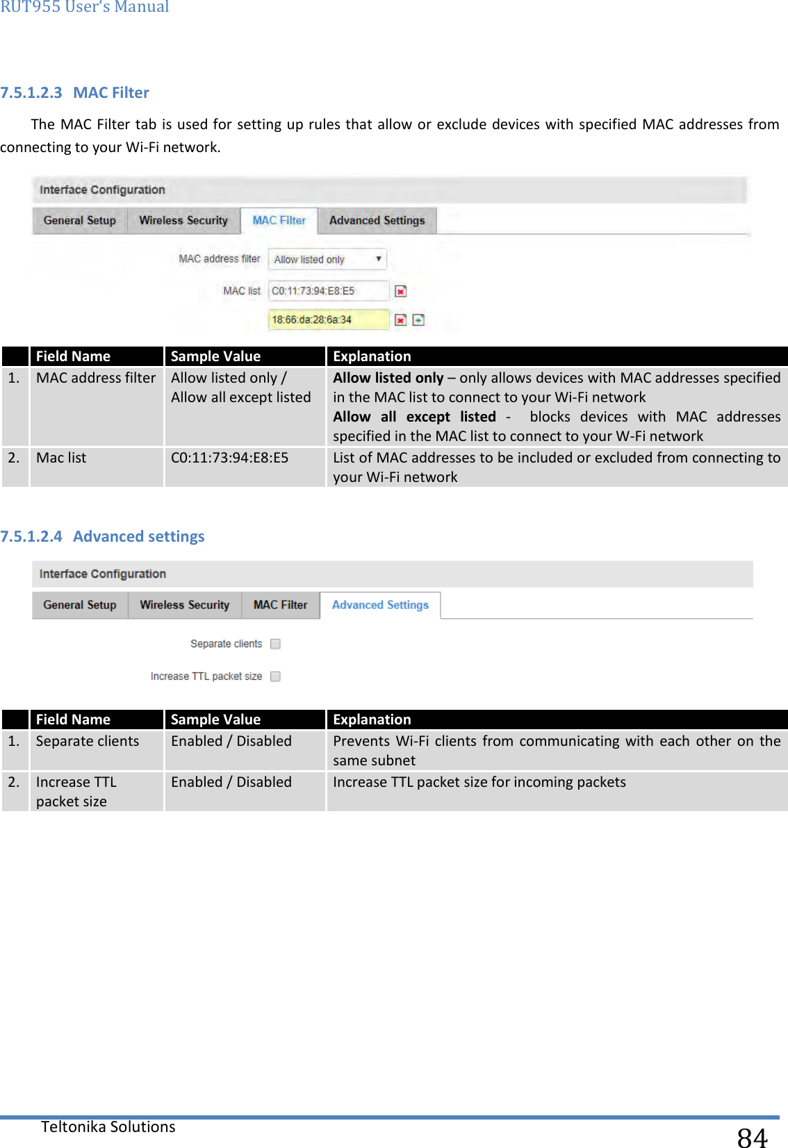 RUT955 User‘s Manual   Teltonika Solutions  84 7.5.1.2.3 MAC Filter The MAC Filter tab is  used for  setting up  rules that allow or exclude  devices with specified MAC addresses from connecting to your Wi-Fi network.    7.5.1.2.4 Advanced settings       Field Name Sample Value Explanation 1. MAC address filter Allow listed only /  Allow all except listed Allow listed only – only allows devices with MAC addresses specified in the MAC list to connect to your Wi-Fi network Allow  all  except  listed  -    blocks  devices  with  MAC  addresses specified in the MAC list to connect to your W-Fi network 2. Mac list C0:11:73:94:E8:E5 List of MAC addresses to be included or excluded from connecting to your Wi-Fi network  Field Name Sample Value Explanation 1. Separate clients Enabled / Disabled Prevents  Wi-Fi  clients  from  communicating with  each  other  on  the same subnet 2. Increase TTL packet size Enabled / Disabled Increase TTL packet size for incoming packets 