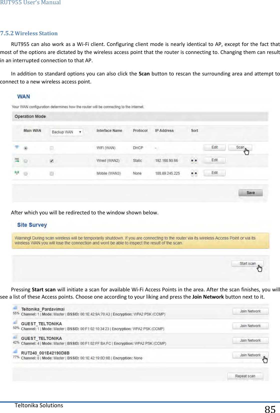 RUT955 User‘s Manual   Teltonika Solutions  85 7.5.2 Wireless Station RUT955 can also work as a Wi-Fi client. Configuring client mode is nearly identical to AP, except for the fact that most of the options are dictated by the wireless access point that the router is connecting to. Changing them can result in an interrupted connection to that AP.  In addition to standard options you can also click the Scan button to rescan the surrounding area and attempt to connect to a new wireless access point.  After which you will be redirected to the window shown below.  Pressing Start scan will initiate a scan for available Wi-Fi Access Points in the area. After the scan finishes, you will see a list of these Access points. Choose one according to your liking and press the Join Network button next to it.  