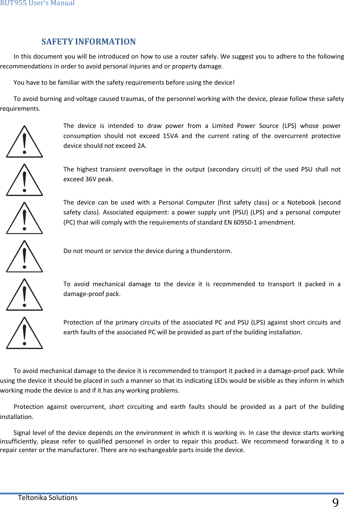 RUT955 User‘s Manual   Teltonika Solutions  9  SAFETY INFORMATION In this document you will be introduced on how to use a router safely. We suggest you to adhere to the following recommendations in order to avoid personal injuries and or property damage. You have to be familiar with the safety requirements before using the device! To avoid burning and voltage caused traumas, of the personnel working with the device, please follow these safety requirements.  The  device  is  intended  to  draw  power  from  a  Limited  Power  Source  (LPS)  whose  power consumption  should  not  exceed  15VA  and  the  current  rating  of  the  overcurrent  protective device should not exceed 2A.  The  highest  transient  overvoltage  in  the  output  (secondary  circuit)  of  the  used  PSU  shall  not exceed 36V peak.  The  device  can  be  used  with  a  Personal  Computer  (first  safety  class)  or  a  Notebook  (second safety class). Associated equipment: a  power supply unit (PSU) (LPS)  and a personal computer (PC) that will comply with the requirements of standard EN 60950-1 amendment.   Do not mount or service the device during a thunderstorm.  To  avoid  mechanical  damage  to  the  device  it  is  recommended  to  transport  it  packed  in  a damage-proof pack.  Protection of the primary circuits of the associated PC and PSU (LPS) against short circuits and earth faults of the associated PC will be provided as part of the building installation.  To avoid mechanical damage to the device it is recommended to transport it packed in a damage-proof pack. While using the device it should be placed in such a manner so that its indicating LEDs would be visible as they inform in which working mode the device is and if it has any working problems. Protection  against  overcurrent,  short  circuiting  and  earth  faults  should  be  provided  as  a  part  of  the  building installation. Signal level of the device depends on the environment in which it is working in. In case the device starts working insufficiently,  please  refer  to  qualified  personnel  in  order  to  repair  this  product.  We  recommend  forwarding  it  to  a repair center or the manufacturer. There are no exchangeable parts inside the device.    