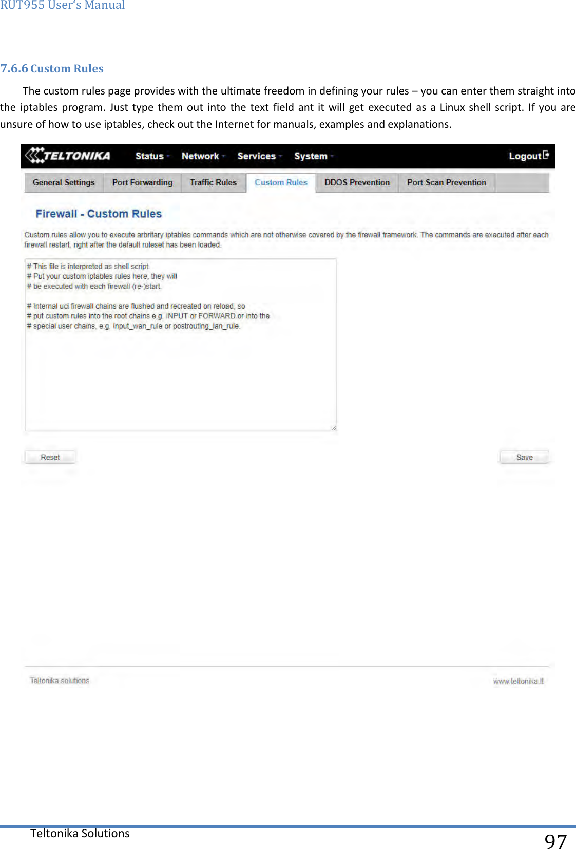 RUT955 User‘s Manual   Teltonika Solutions  97 7.6.6 Custom Rules The custom rules page provides with the ultimate freedom in defining your rules – you can enter them straight into the iptables  program. Just type  them out  into the text  field ant it  will  get executed as  a Linux shell  script. If you are unsure of how to use iptables, check out the Internet for manuals, examples and explanations.     