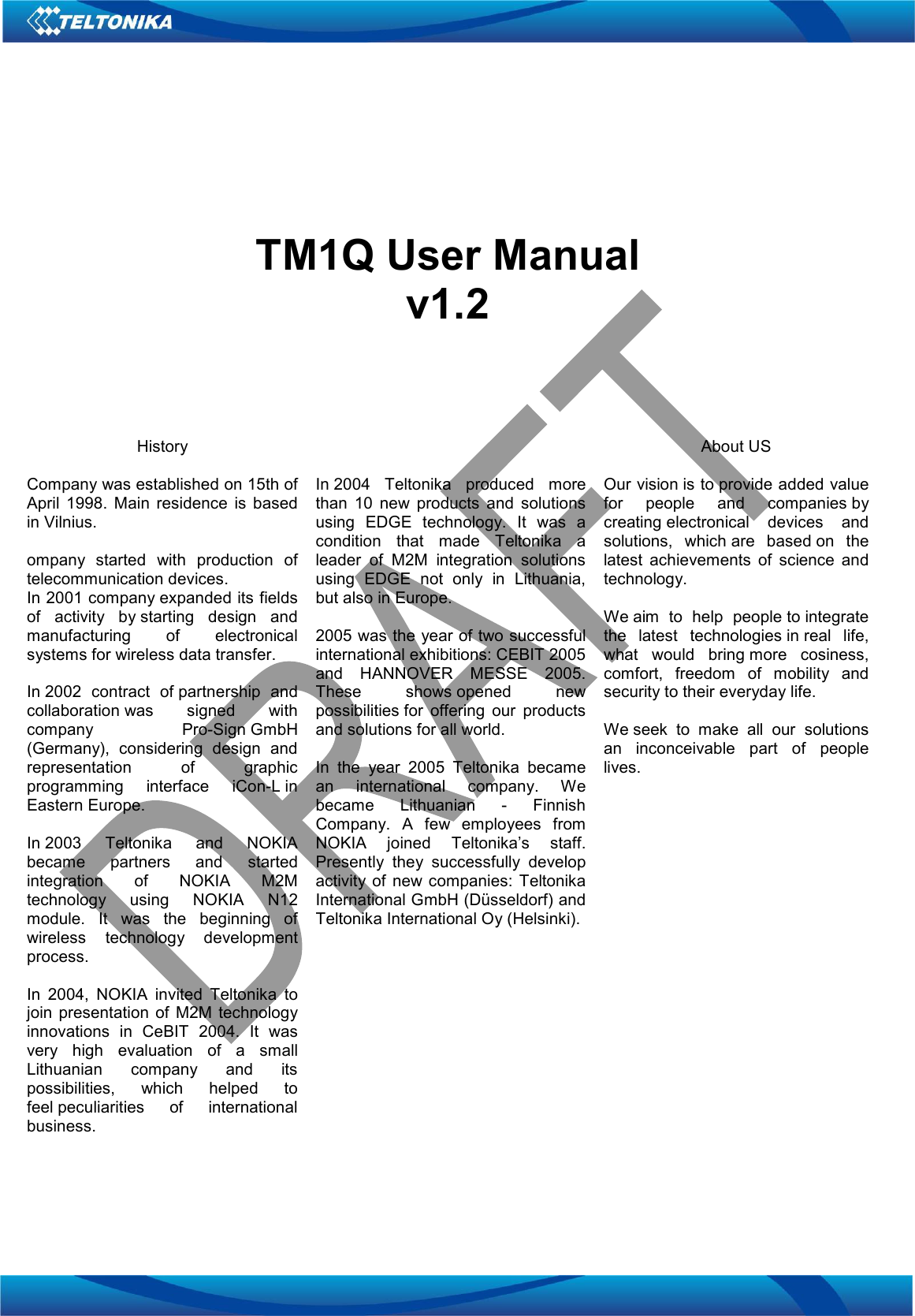        TM1Q User Manual v1.2     History  Company was established on 15th of April  1998.  Main  residence  is  based in Vilnius.  ompany  started  with  production  of telecommunication devices.  In 2001 company expanded its fields of  activity  by starting  design  and manufacturing  of  electronical systems for wireless data transfer.  In 2002  contract  of partnership  and collaboration was  signed  with company  Pro-Sign GmbH (Germany),  considering  design  and representation  of  graphic programming  interface  iCon-L in Eastern Europe.   In 2003  Teltonika  and  NOKIA became  partners  and  started integration  of  NOKIA  M2M technology  using  NOKIA  N12 module.  It  was  the  beginning  of wireless  technology  development process.  In  2004,  NOKIA  invited  Teltonika  to join  presentation  of  M2M technology innovations  in  CeBIT  2004.  It  was very  high  evaluation  of  a  small Lithuanian  company  and  its possibilities,  which  helped  to feel peculiarities  of  international business.    In 2004  Teltonika  produced  more than  10  new  products  and  solutions using  EDGE  technology.  It  was  a condition  that  made  Teltonika  a leader  of  M2M  integration  solutions using  EDGE  not  only  in  Lithuania, but also in Europe.  2005 was the year of two successful international exhibitions: CEBIT 2005 and  HANNOVER  MESSE  2005. These  shows opened  new possibilities for  offering  our  products and solutions for all world.   In  the  year  2005  Teltonika  became an  international  company.  We became  Lithuanian  -  Finnish Company.  A  few  employees  from NOKIA  joined  Teltonika’s  staff. Presently  they  successfully  develop activity  of  new companies:  Teltonika International GmbH (Düsseldorf) and Teltonika International Oy (Helsinki). About US  Our vision is to provide added value for  people  and  companies by creating electronical  devices  and solutions,  which are  based on  the latest  achievements  of  science  and technology.  We aim  to  help  people to integrate the  latest  technologies in real  life, what  would  bring more  cosiness, comfort,  freedom  of  mobility  and security to their everyday life.   We seek  to  make  all  our  solutions an  inconceivable  part  of  people lives.    