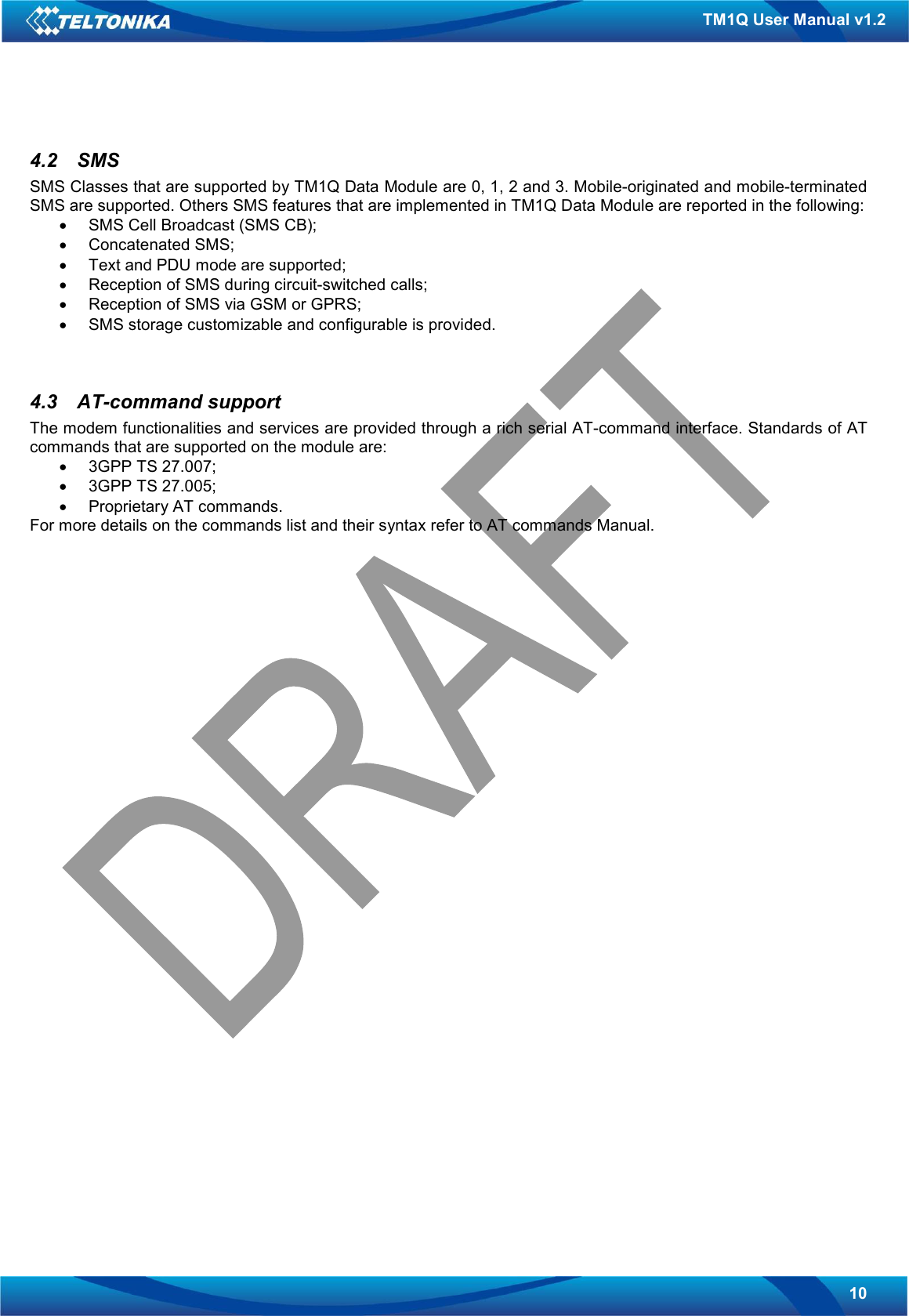   10 TM1Q User Manual v1.2 4.2  SMS SMS Classes that are supported by TM1Q Data Module are 0, 1, 2 and 3. Mobile-originated and mobile-terminated SMS are supported. Others SMS features that are implemented in TM1Q Data Module are reported in the following: •  SMS Cell Broadcast (SMS CB); •  Concatenated SMS; •  Text and PDU mode are supported; •  Reception of SMS during circuit-switched calls; •  Reception of SMS via GSM or GPRS; •  SMS storage customizable and configurable is provided.   4.3  AT-command support The modem functionalities and services are provided through a rich serial AT-command interface. Standards of AT commands that are supported on the module are: •  3GPP TS 27.007; •  3GPP TS 27.005; •  Proprietary AT commands. For more details on the commands list and their syntax refer to AT commands Manual.     