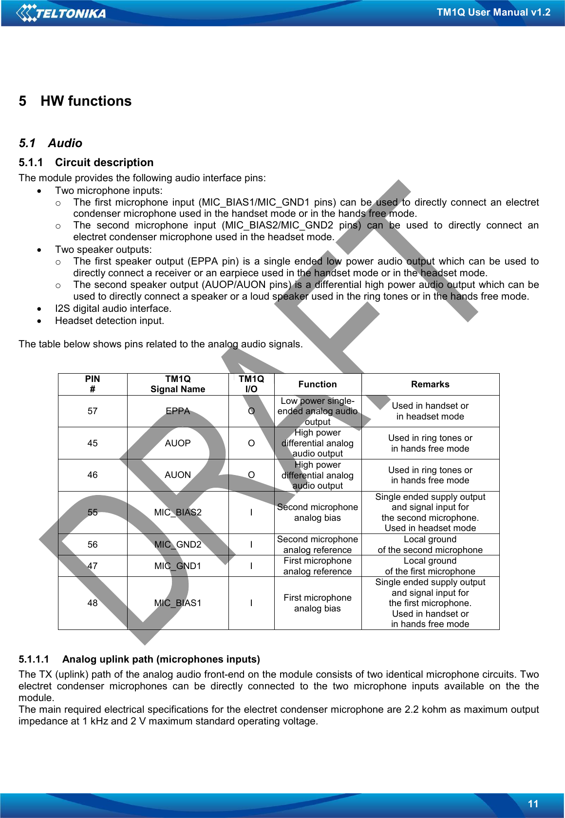   11 TM1Q User Manual v1.2 5  HW functions  5.1  Audio 5.1.1  Circuit description The module provides the following audio interface pins: •  Two microphone inputs: o  The  first  microphone  input  (MIC_BIAS1/MIC_GND1  pins)  can  be  used  to  directly connect  an  electret condenser microphone used in the handset mode or in the hands free mode. o  The  second  microphone  input  (MIC_BIAS2/MIC_GND2  pins)  can  be  used  to  directly  connect  an electret condenser microphone used in the headset mode. •  Two speaker outputs: o  The  first  speaker  output  (EPPA  pin)  is  a  single  ended  low  power  audio  output  which  can  be  used  to directly connect a receiver or an earpiece used in the handset mode or in the headset mode. o  The second speaker output (AUOP/AUON pins) is a differential high power audio output which can be used to directly connect a speaker or a loud speaker used in the ring tones or in the hands free mode. •  I2S digital audio interface. •  Headset detection input.  The table below shows pins related to the analog audio signals.   PIN # TM1Q Signal Name TM1Q I/O  Function  Remarks 57  EPPA  O Low power single-ended analog audio output Used in handset or in headset mode 45  AUOP  O High power differential analog audio output Used in ring tones or in hands free mode 46  AUON  O High power differential analog audio output Used in ring tones or in hands free mode 55  MIC_BIAS2  I  Second microphone analog bias Single ended supply output and signal input for the second microphone. Used in headset mode 56  MIC_GND2  I  Second microphone analog reference Local ground of the second microphone 47  MIC_GND1  I  First microphone analog reference Local ground of the first microphone 48  MIC_BIAS1  I  First microphone analog bias Single ended supply output and signal input for the first microphone. Used in handset or  in hands free mode  5.1.1.1  Analog uplink path (microphones inputs) The TX (uplink) path of the analog audio front-end on the module consists of two identical microphone circuits. Two electret  condenser  microphones  can  be  directly  connected  to  the  two  microphone  inputs  available  on  the  the module. The main required electrical specifications for the electret condenser microphone are 2.2 kohm as maximum output impedance at 1 kHz and 2 V maximum standard operating voltage.  