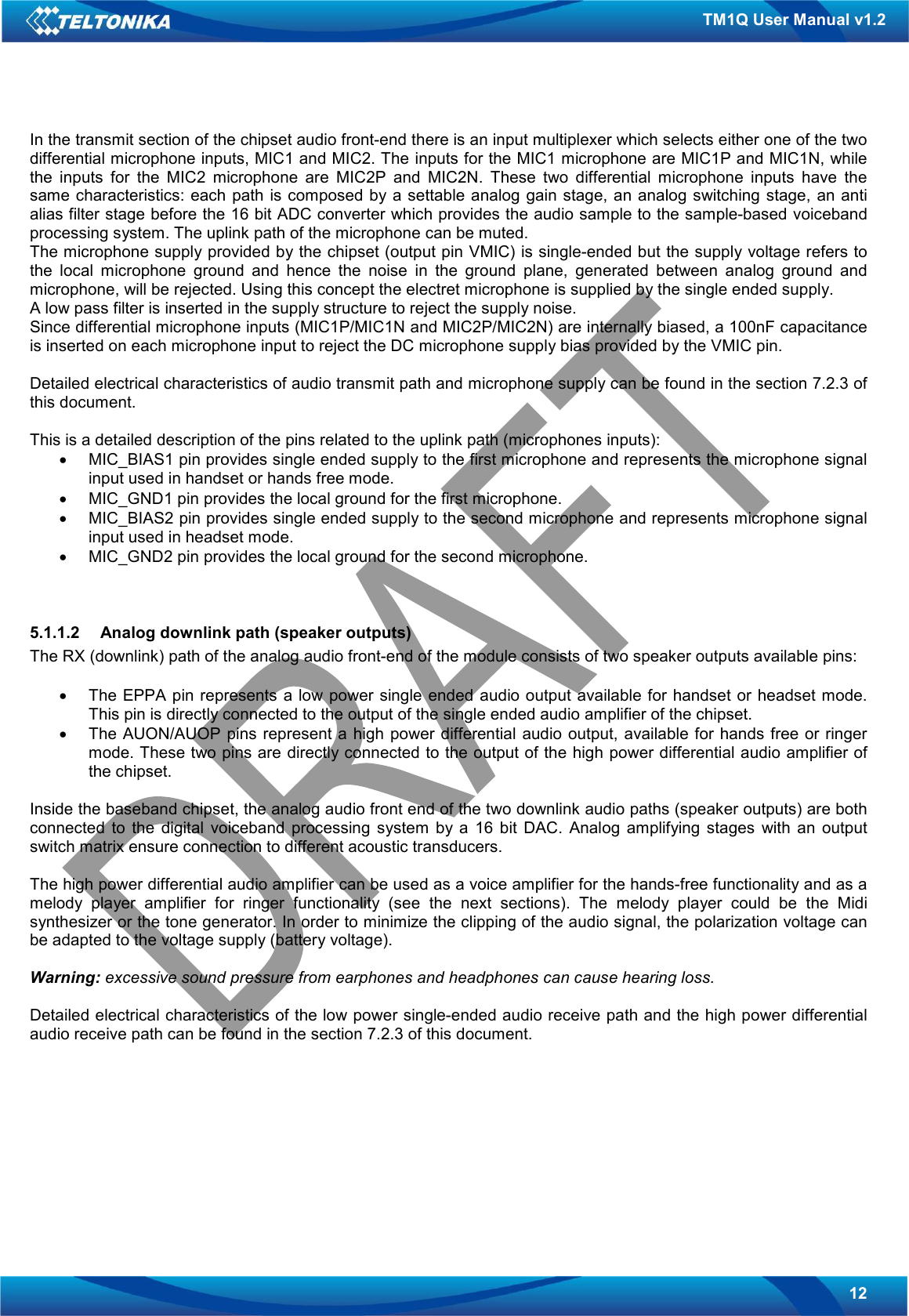   12 TM1Q User Manual v1.2 In the transmit section of the chipset audio front-end there is an input multiplexer which selects either one of the two differential microphone inputs, MIC1 and MIC2. The inputs for the MIC1 microphone are MIC1P and MIC1N, while the  inputs  for  the  MIC2  microphone  are  MIC2P  and  MIC2N.  These  two  differential  microphone  inputs  have  the same  characteristics:  each path  is composed by a settable analog  gain stage,  an  analog switching stage, an anti alias filter stage before the 16 bit ADC converter which provides the audio sample to the sample-based voiceband processing system. The uplink path of the microphone can be muted. The microphone supply provided by the chipset (output pin VMIC) is single-ended but the supply voltage refers to the  local  microphone  ground  and  hence  the  noise  in  the  ground  plane,  generated  between  analog  ground  and microphone, will be rejected. Using this concept the electret microphone is supplied by the single ended supply. A low pass filter is inserted in the supply structure to reject the supply noise. Since differential microphone inputs (MIC1P/MIC1N and MIC2P/MIC2N) are internally biased, a 100nF capacitance is inserted on each microphone input to reject the DC microphone supply bias provided by the VMIC pin.  Detailed electrical characteristics of audio transmit path and microphone supply can be found in the section 7.2.3 of this document.  This is a detailed description of the pins related to the uplink path (microphones inputs): •  MIC_BIAS1 pin provides single ended supply to the first microphone and represents the microphone signal input used in handset or hands free mode. •  MIC_GND1 pin provides the local ground for the first microphone. •  MIC_BIAS2 pin provides single ended supply to the second microphone and represents microphone signal input used in headset mode. •  MIC_GND2 pin provides the local ground for the second microphone.   5.1.1.2  Analog downlink path (speaker outputs) The RX (downlink) path of the analog audio front-end of the module consists of two speaker outputs available pins:  •  The EPPA  pin represents  a low power single ended  audio output available  for handset or  headset mode. This pin is directly connected to the output of the single ended audio amplifier of the chipset. •  The AUON/AUOP  pins represent a  high  power differential audio output,  available for hands  free or ringer mode. These two pins are directly connected to the output of the high power differential audio amplifier of the chipset.  Inside the baseband chipset, the analog audio front end of the two downlink audio paths (speaker outputs) are both connected  to  the  digital  voiceband  processing  system  by  a  16  bit  DAC.  Analog  amplifying stages  with  an  output switch matrix ensure connection to different acoustic transducers.  The high power differential audio amplifier can be used as a voice amplifier for the hands-free functionality and as a melody  player  amplifier  for  ringer  functionality  (see  the  next  sections).  The  melody  player  could  be  the  Midi synthesizer or the tone generator. In order to minimize the clipping of the audio signal, the polarization voltage can be adapted to the voltage supply (battery voltage).  Warning: excessive sound pressure from earphones and headphones can cause hearing loss.  Detailed electrical characteristics of the low power single-ended audio receive path and the high power differential audio receive path can be found in the section 7.2.3 of this document.       