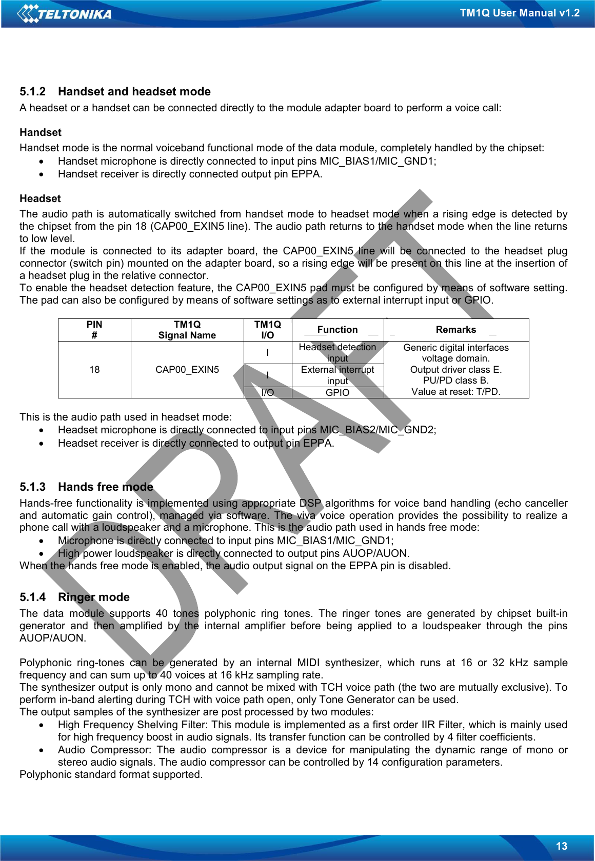   13 TM1Q User Manual v1.2 5.1.2  Handset and headset mode A headset or a handset can be connected directly to the module adapter board to perform a voice call:  Handset Handset mode is the normal voiceband functional mode of the data module, completely handled by the chipset: •  Handset microphone is directly connected to input pins MIC_BIAS1/MIC_GND1; •  Handset receiver is directly connected output pin EPPA.  Headset The audio path  is automatically switched from handset mode  to headset mode  when a rising edge is detected by the chipset from the pin 18 (CAP00_EXIN5 line). The audio path returns to the handset mode when the line returns to low level. If  the  module  is  connected  to  its  adapter  board,  the  CAP00_EXIN5  line  will  be  connected  to  the  headset  plug connector (switch pin) mounted on the adapter board, so a rising edge will be present on this line at the insertion of a headset plug in the relative connector.  To enable the headset detection feature, the CAP00_EXIN5 pad must be configured by means of software setting. The pad can also be configured by means of software settings as to external interrupt input or GPIO.  PIN # TM1Q Signal Name TM1Q I/O  Function  Remarks I  Headset detection input I  External interrupt input 18  CAP00_EXIN5 I/O  GPIO Generic digital interfaces voltage domain. Output driver class E. PU/PD class B. Value at reset: T/PD.  This is the audio path used in headset mode: •  Headset microphone is directly connected to input pins MIC_BIAS2/MIC_GND2; •  Headset receiver is directly connected to output pin EPPA.   5.1.3  Hands free mode Hands-free functionality is implemented using appropriate DSP algorithms for voice band handling (echo canceller and  automatic  gain  control),  managed  via  software.  The  viva  voice  operation  provides  the  possibility  to  realize  a phone call with a loudspeaker and a microphone. This is the audio path used in hands free mode: •  Microphone is directly connected to input pins MIC_BIAS1/MIC_GND1; •  High power loudspeaker is directly connected to output pins AUOP/AUON. When the hands free mode is enabled, the audio output signal on the EPPA pin is disabled.  5.1.4  Ringer mode The  data  module  supports  40  tones  polyphonic  ring  tones.  The  ringer  tones  are  generated  by  chipset  built-in generator  and  then  amplified  by  the  internal  amplifier  before  being  applied  to  a  loudspeaker  through  the  pins AUOP/AUON.  Polyphonic  ring-tones  can  be  generated  by  an  internal  MIDI  synthesizer,  which  runs  at  16  or  32  kHz  sample frequency and can sum up to 40 voices at 16 kHz sampling rate. The synthesizer output is only mono and cannot be mixed with TCH voice path (the two are mutually exclusive). To perform in-band alerting during TCH with voice path open, only Tone Generator can be used. The output samples of the synthesizer are post processed by two modules: •  High Frequency Shelving Filter: This module is implemented as a first order IIR Filter, which is mainly used for high frequency boost in audio signals. Its transfer function can be controlled by 4 filter coefficients. •  Audio  Compressor:  The  audio  compressor  is  a  device  for  manipulating  the  dynamic  range  of  mono  or stereo audio signals. The audio compressor can be controlled by 14 configuration parameters. Polyphonic standard format supported. 