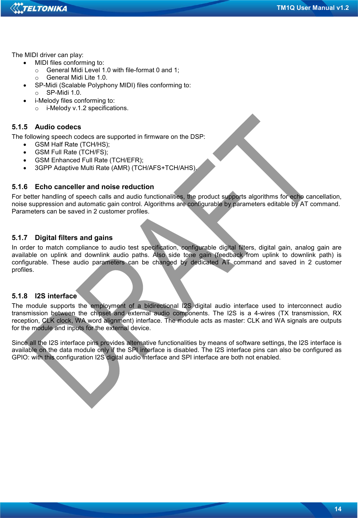   14 TM1Q User Manual v1.2 The MIDI driver can play:  •  MIDI files conforming to: o  General Midi Level 1.0 with file-format 0 and 1; o  General Midi Lite 1.0. •  SP-Midi (Scalable Polyphony MIDI) files conforming to:  o  SP-Midi 1.0. •  i-Melody files conforming to: o  i-Melody v.1.2 specifications.  5.1.5  Audio codecs The following speech codecs are supported in firmware on the DSP: •  GSM Half Rate (TCH/HS); •  GSM Full Rate (TCH/FS); •  GSM Enhanced Full Rate (TCH/EFR); •  3GPP Adaptive Multi Rate (AMR) (TCH/AFS+TCH/AHS).  5.1.6  Echo canceller and noise reduction For better handling of speech calls and audio functionalities, the product supports algorithms for echo cancellation, noise suppression and automatic gain control. Algorithms are configurable by parameters editable by AT command. Parameters can be saved in 2 customer profiles.   5.1.7  Digital filters and gains In  order  to  match  compliance  to  audio  test  specification,  configurable  digital  filters,  digital  gain,  analog  gain  are available  on  uplink  and  downlink  audio  paths.  Also  side  tone  gain  (feedback  from  uplink  to  downlink  path)  is configurable.  These  audio  parameters  can  be  changed  by  dedicated  AT  command  and  saved  in  2  customer profiles.   5.1.8  I2S interface The  module  supports  the  employment  of  a  bidirectional  I2S  digital  audio  interface  used  to  interconnect  audio transmission  between  the  chipset  and  external  audio  components.  The  I2S  is  a  4-wires  (TX  transmission,  RX reception, CLK clock, WA word alignment) interface. The module acts as master: CLK and WA signals are outputs for the module and inputs for the external device.  Since all the I2S interface pins provides alternative functionalities by means of software settings, the I2S interface is available on the data module only if the SPI interface is disabled. The I2S interface pins can also be configured as GPIO: with this configuration I2S digital audio interface and SPI interface are both not enabled.               