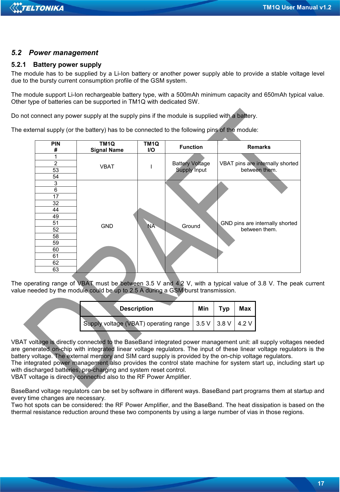   17 TM1Q User Manual v1.2 5.2  Power management 5.2.1  Battery power supply The module has to be supplied by a Li-Ion battery or  another  power supply able to provide  a stable  voltage level due to the bursty current consumption profile of the GSM system.  The module support Li-Ion rechargeable battery type, with a 500mAh minimum capacity and 650mAh typical value. Other type of batteries can be supported in TM1Q with dedicated SW.  Do not connect any power supply at the supply pins if the module is supplied with a battery.  The external supply (or the battery) has to be connected to the following pins of the module:  PIN # TM1Q Signal Name TM1Q I/O  Function  Remarks 1 2 53 54 VBAT  I  Battery Voltage Supply Input VBAT pins are internally shorted between them. 3 6 17 32 44 49 51 52 58 59 60 61 62 63 GND  NA  Ground  GND pins are internally shorted between them.  The  operating  range  of  VBAT must  be  between 3.5  V  and  4.2 V,  with a  typical  value of  3.8  V. The peak current value needed by the module could be up to 2.5 A during a GSM burst transmission.  Description  Min  Typ  Max Supply voltage (VBAT) operating range 3.5 V 3.8 V 4.2 V  VBAT voltage is directly connected to the BaseBand integrated power management unit: all supply voltages needed are generated  on-chip  with integrated  linear voltage  regulators.  The input of  these linear voltage  regulators is the battery voltage. The external memory and SIM card supply is provided by the on-chip voltage regulators. The integrated  power management also  provides the control state machine for system start up, including  start up with discharged batteries, pre-charging and system reset control. VBAT voltage is directly connected also to the RF Power Amplifier.  BaseBand voltage regulators can be set by software in different ways. BaseBand part programs them at startup and every time changes are necessary. Two hot spots can be considered: the RF Power Amplifier, and the BaseBand. The heat dissipation is based on the thermal resistance reduction around these two components by using a large number of vias in those regions.   