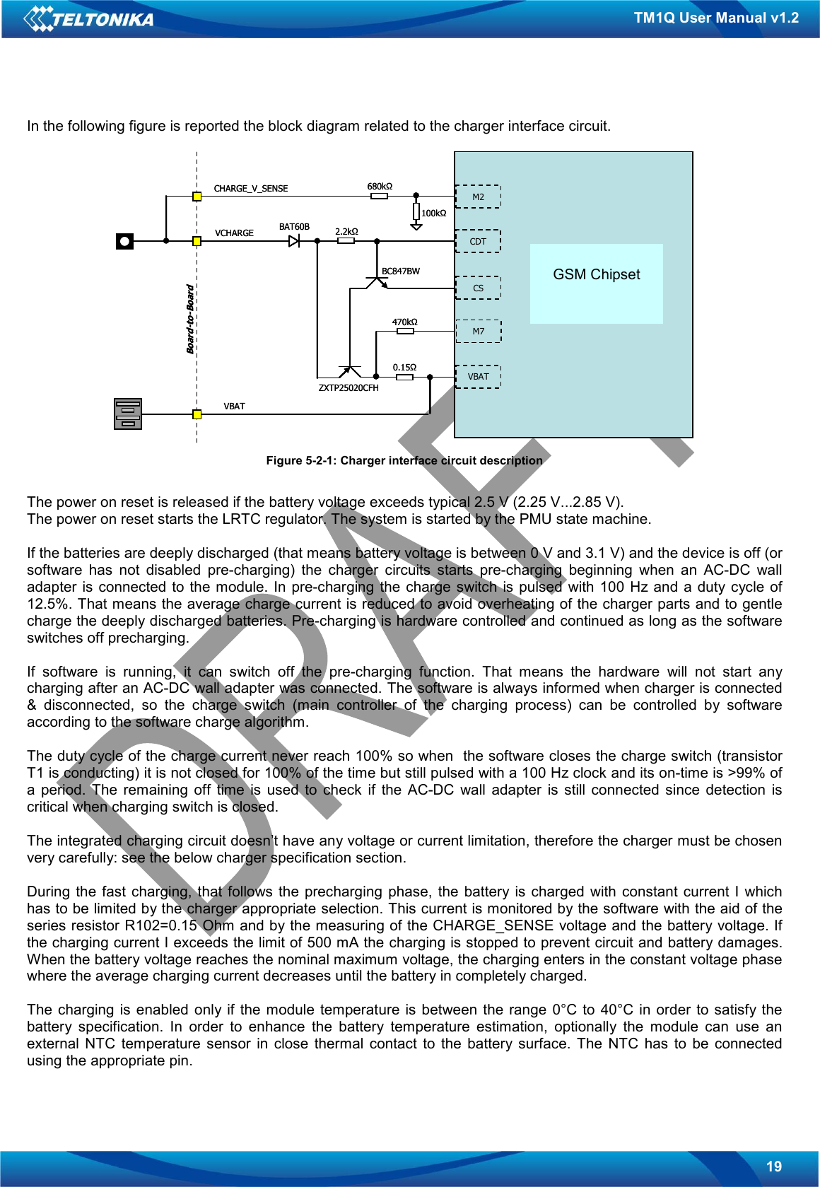   19 TM1Q User Manual v1.2 In the following figure is reported the block diagram related to the charger interface circuit.   Figure 5-2-1: Charger interface circuit description  The power on reset is released if the battery voltage exceeds typical 2.5 V (2.25 V...2.85 V). The power on reset starts the LRTC regulator. The system is started by the PMU state machine.  If the batteries are deeply discharged (that means battery voltage is between 0 V and 3.1 V) and the device is off (or software  has  not  disabled  pre-charging)  the  charger  circuits  starts  pre-charging  beginning  when  an  AC-DC  wall adapter  is  connected to the module.  In  pre-charging the charge  switch is pulsed with 100 Hz and  a  duty  cycle of 12.5%. That means the average charge current is reduced to avoid overheating of the charger parts and to gentle charge the deeply discharged batteries. Pre-charging is hardware controlled and continued as long as the software switches off precharging.  If  software  is  running,  it  can  switch  off  the  pre-charging  function.  That  means  the  hardware  will  not  start  any charging after an AC-DC wall adapter was connected. The software is always informed when charger is connected &amp;  disconnected,  so  the  charge  switch  (main  controller  of  the  charging  process)  can  be  controlled  by  software according to the software charge algorithm.  The duty cycle of the charge current never reach 100% so when  the software closes the charge switch (transistor T1 is conducting) it is not closed for 100% of the time but still pulsed with a 100 Hz clock and its on-time is &gt;99% of a  period.  The  remaining  off  time  is  used  to  check  if  the  AC-DC  wall  adapter  is  still  connected  since  detection  is critical when charging switch is closed.  The integrated charging circuit doesn’t have any voltage or current limitation, therefore the charger must be chosen very carefully: see the below charger specification section.  During  the  fast  charging,  that  follows  the precharging  phase,  the  battery is  charged  with  constant  current I  which has to be limited by the charger appropriate selection. This current is monitored by the software with the aid of the series resistor R102=0.15 Ohm and by the measuring of the CHARGE_SENSE voltage and the battery voltage. If the charging current I exceeds the limit of 500 mA the charging is stopped to prevent circuit and battery damages. When the battery voltage reaches the nominal maximum voltage, the charging enters in the constant voltage phase where the average charging current decreases until the battery in completely charged.   The  charging  is  enabled  only if the module temperature is between the  range  0°C  to  40°C in  order to satisfy the battery  specification.  In  order  to  enhance  the  battery  temperature  estimation,  optionally  the  module  can  use  an external  NTC  temperature  sensor  in  close  thermal  contact  to  the  battery  surface.  The  NTC  has  to  be  connected using the appropriate pin. Infineon PMB 7880E-GOLDvoiceGSM ChipsetCDTCSM7VBATM2CHARGE_V_SENSEVCHARGEVBATBAT60BBC847BWZXTP25020CFH0.15Ω470kΩ2.2kΩ100kΩ680kΩBoard-to-BoardInfineon PMB 7880E-GOLDvoiceGSM ChipsetCDTCSM7VBATM2CHARGE_V_SENSEVCHARGEVBATBAT60BBC847BWZXTP25020CFH0.15Ω470kΩ2.2kΩ100kΩ680kΩBoard-to-Board GSM Chipset 