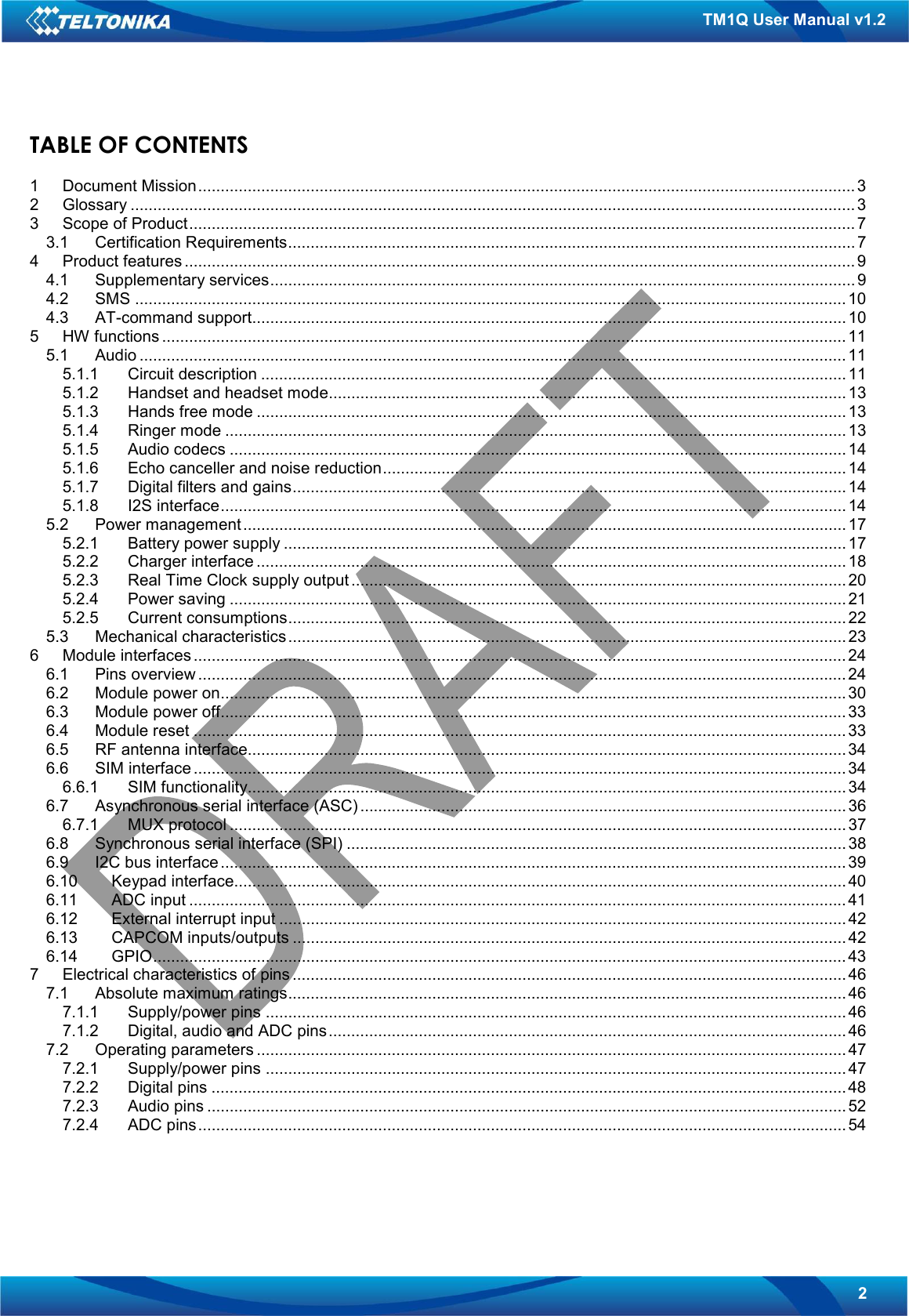   2 TM1Q User Manual v1.2 TABLE OF CONTENTS  1 Document Mission..................................................................................................................................................3 2 Glossary ................................................................................................................................................................. 3 3 Scope of Product....................................................................................................................................................7 3.1 Certification Requirements..............................................................................................................................7 4 Product features .....................................................................................................................................................9 4.1 Supplementary services..................................................................................................................................9 4.2 SMS .............................................................................................................................................................. 10 4.3 AT-command support....................................................................................................................................10 5 HW functions ........................................................................................................................................................11 5.1 Audio ............................................................................................................................................................. 11 5.1.1 Circuit description .................................................................................................................................. 11 5.1.2 Handset and headset mode................................................................................................................... 13 5.1.3 Hands free mode ................................................................................................................................... 13 5.1.4 Ringer mode .......................................................................................................................................... 13 5.1.5 Audio codecs ......................................................................................................................................... 14 5.1.6 Echo canceller and noise reduction....................................................................................................... 14 5.1.7 Digital filters and gains...........................................................................................................................14 5.1.8 I2S interface...........................................................................................................................................14 5.2 Power management......................................................................................................................................17 5.2.1 Battery power supply ............................................................................................................................. 17 5.2.2 Charger interface ...................................................................................................................................18 5.2.3 Real Time Clock supply output .............................................................................................................. 20 5.2.4 Power saving ......................................................................................................................................... 21 5.2.5 Current consumptions............................................................................................................................22 5.3 Mechanical characteristics............................................................................................................................23 6 Module interfaces ................................................................................................................................................. 24 6.1 Pins overview ................................................................................................................................................24 6.2 Module power on........................................................................................................................................... 30 6.3 Module power off........................................................................................................................................... 33 6.4 Module reset ................................................................................................................................................. 33 6.5 RF antenna interface.....................................................................................................................................34 6.6 SIM interface ................................................................................................................................................. 34 6.6.1 SIM functionality.....................................................................................................................................34 6.7 Asynchronous serial interface (ASC) ............................................................................................................ 36 6.7.1 MUX protocol .........................................................................................................................................37 6.8 Synchronous serial interface (SPI) ............................................................................................................... 38 6.9 I2C bus interface ........................................................................................................................................... 39 6.10 Keypad interface........................................................................................................................................ 40 6.11 ADC input .................................................................................................................................................. 41 6.12 External interrupt input .............................................................................................................................. 42 6.13 CAPCOM inputs/outputs ........................................................................................................................... 42 6.14 GPIO.......................................................................................................................................................... 43 7 Electrical characteristics of pins ........................................................................................................................... 46 7.1 Absolute maximum ratings............................................................................................................................46 7.1.1 Supply/power pins ................................................................................................................................. 46 7.1.2 Digital, audio and ADC pins................................................................................................................... 46 7.2 Operating parameters ................................................................................................................................... 47 7.2.1 Supply/power pins ................................................................................................................................. 47 7.2.2 Digital pins .............................................................................................................................................48 7.2.3 Audio pins .............................................................................................................................................. 52 7.2.4 ADC pins................................................................................................................................................54   