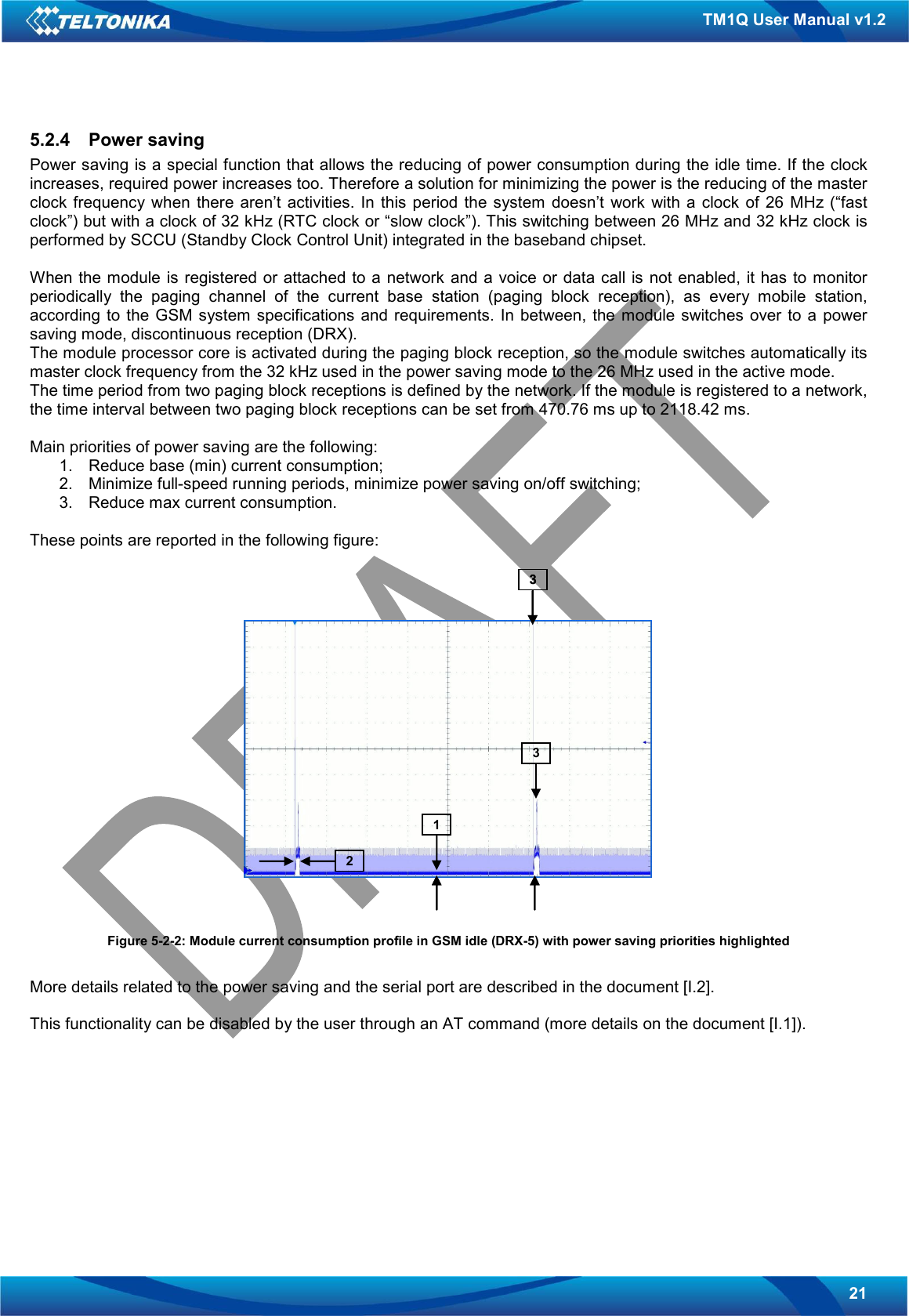   21 TM1Q User Manual v1.2 5.2.4  Power saving Power saving is a special function that allows the reducing of power consumption during the idle time. If the clock increases, required power increases too. Therefore a solution for minimizing the power is the reducing of the master clock frequency when  there  aren’t activities.  In  this  period the  system  doesn’t  work with a  clock  of 26  MHz (“fast clock”) but with a clock of 32 kHz (RTC clock or “slow clock”). This switching between 26 MHz and 32 kHz clock is performed by SCCU (Standby Clock Control Unit) integrated in the baseband chipset.  When the module is registered or attached to  a  network  and a  voice or  data  call is not enabled, it has to  monitor periodically  the  paging  channel  of  the  current  base  station  (paging  block  reception),  as  every  mobile  station, according  to  the  GSM system  specifications  and requirements.  In  between, the  module switches  over  to  a power saving mode, discontinuous reception (DRX). The module processor core is activated during the paging block reception, so the module switches automatically its master clock frequency from the 32 kHz used in the power saving mode to the 26 MHz used in the active mode. The time period from two paging block receptions is defined by the network. If the module is registered to a network, the time interval between two paging block receptions can be set from 470.76 ms up to 2118.42 ms.   Main priorities of power saving are the following: 1.  Reduce base (min) current consumption; 2.  Minimize full-speed running periods, minimize power saving on/off switching; 3.  Reduce max current consumption.  These points are reported in the following figure:   Figure 5-2-2: Module current consumption profile in GSM idle (DRX-5) with power saving priorities highlighted  More details related to the power saving and the serial port are described in the document [I.2].  This functionality can be disabled by the user through an AT command (more details on the document [I.1]).       12331233