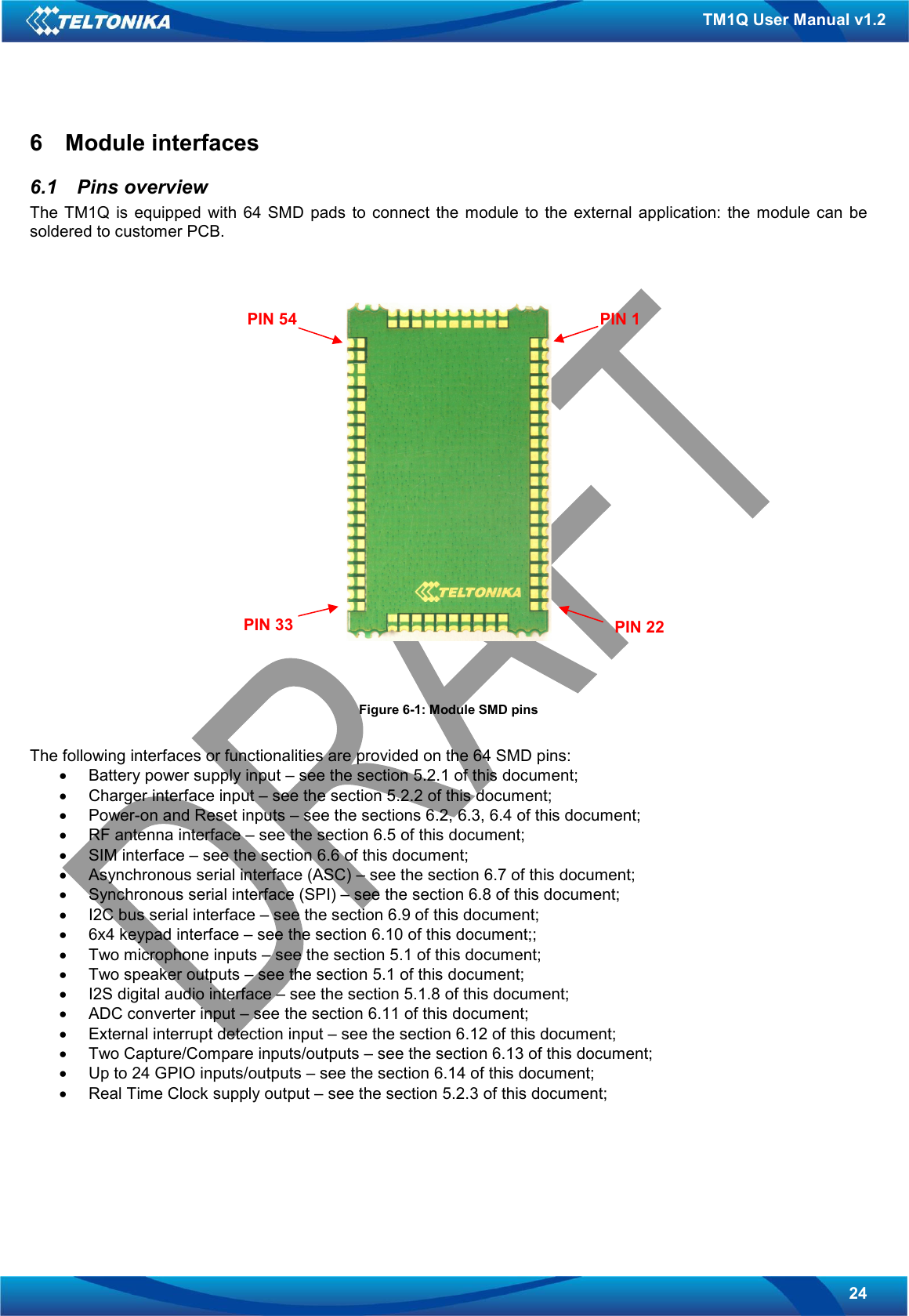   24 TM1Q User Manual v1.2 6  Module interfaces 6.1  Pins overview The  TM1Q  is  equipped  with  64  SMD  pads  to  connect  the  module  to  the  external  application:  the  module  can  be soldered to customer PCB.    Figure 6-1: Module SMD pins  The following interfaces or functionalities are provided on the 64 SMD pins: •  Battery power supply input – see the section 5.2.1 of this document; •  Charger interface input – see the section 5.2.2 of this document; •  Power-on and Reset inputs – see the sections 6.2, 6.3, 6.4 of this document; •  RF antenna interface – see the section 6.5 of this document; •  SIM interface – see the section 6.6 of this document; •  Asynchronous serial interface (ASC) – see the section 6.7 of this document; •  Synchronous serial interface (SPI) – see the section 6.8 of this document; •  I2C bus serial interface – see the section 6.9 of this document; •  6x4 keypad interface – see the section 6.10 of this document;; •  Two microphone inputs – see the section 5.1 of this document; •  Two speaker outputs – see the section 5.1 of this document; •  I2S digital audio interface – see the section 5.1.8 of this document; •  ADC converter input – see the section 6.11 of this document; •  External interrupt detection input – see the section 6.12 of this document; •  Two Capture/Compare inputs/outputs – see the section 6.13 of this document; •  Up to 24 GPIO inputs/outputs – see the section 6.14 of this document; •  Real Time Clock supply output – see the section 5.2.3 of this document;      PIN 1 PIN 54 PIN 22 PIN 33 