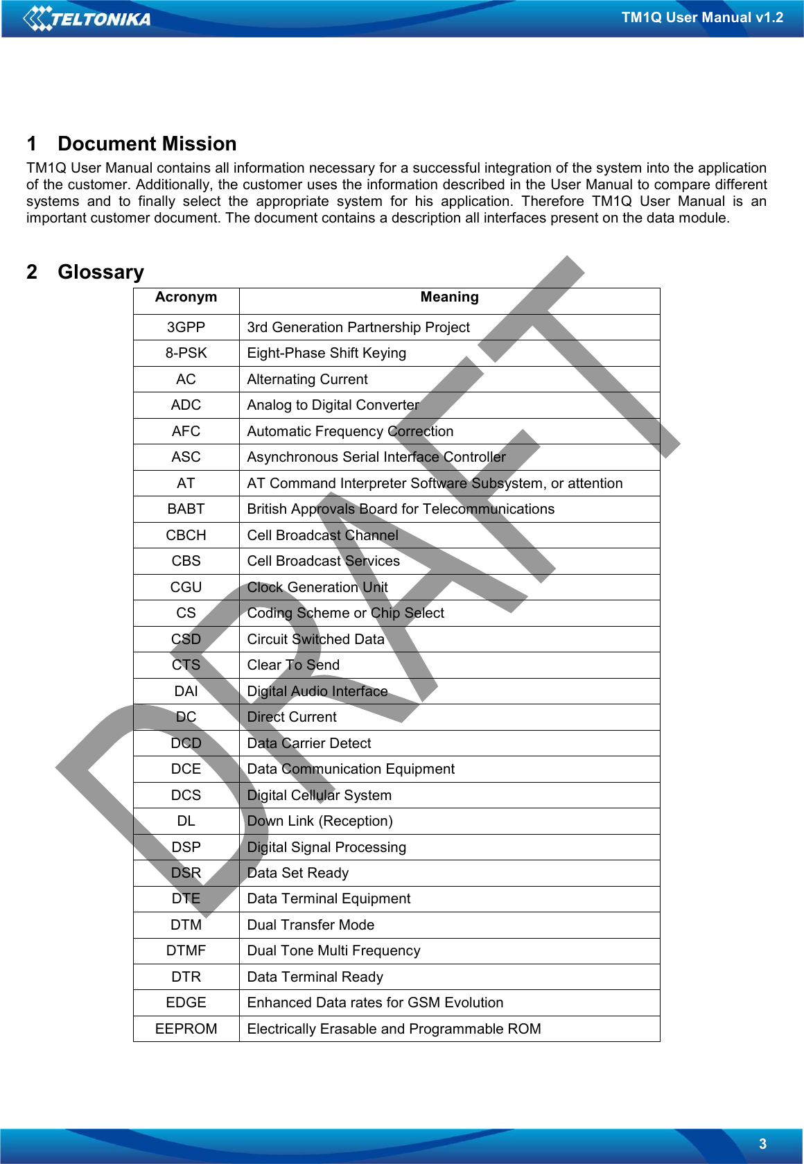   3 TM1Q User Manual v1.2 1  Document Mission TM1Q User Manual contains all information necessary for a successful integration of the system into the application of the customer. Additionally, the customer uses the information described in the User Manual to compare different systems  and  to  finally  select  the  appropriate  system  for  his  application.  Therefore  TM1Q  User  Manual  is  an important customer document. The document contains a description all interfaces present on the data module.  2  Glossary Acronym  Meaning 3GPP  3rd Generation Partnership Project 8-PSK  Eight-Phase Shift Keying AC  Alternating Current ADC  Analog to Digital Converter AFC  Automatic Frequency Correction ASC  Asynchronous Serial Interface Controller AT  AT Command Interpreter Software Subsystem, or attention BABT  British Approvals Board for Telecommunications CBCH  Cell Broadcast Channel CBS  Cell Broadcast Services CGU  Clock Generation Unit CS  Coding Scheme or Chip Select CSD  Circuit Switched Data CTS  Clear To Send DAI  Digital Audio Interface DC  Direct Current DCD  Data Carrier Detect DCE  Data Communication Equipment DCS  Digital Cellular System DL  Down Link (Reception) DSP  Digital Signal Processing DSR  Data Set Ready DTE  Data Terminal Equipment DTM  Dual Transfer Mode DTMF  Dual Tone Multi Frequency DTR  Data Terminal Ready EDGE  Enhanced Data rates for GSM Evolution EEPROM  Electrically Erasable and Programmable ROM 