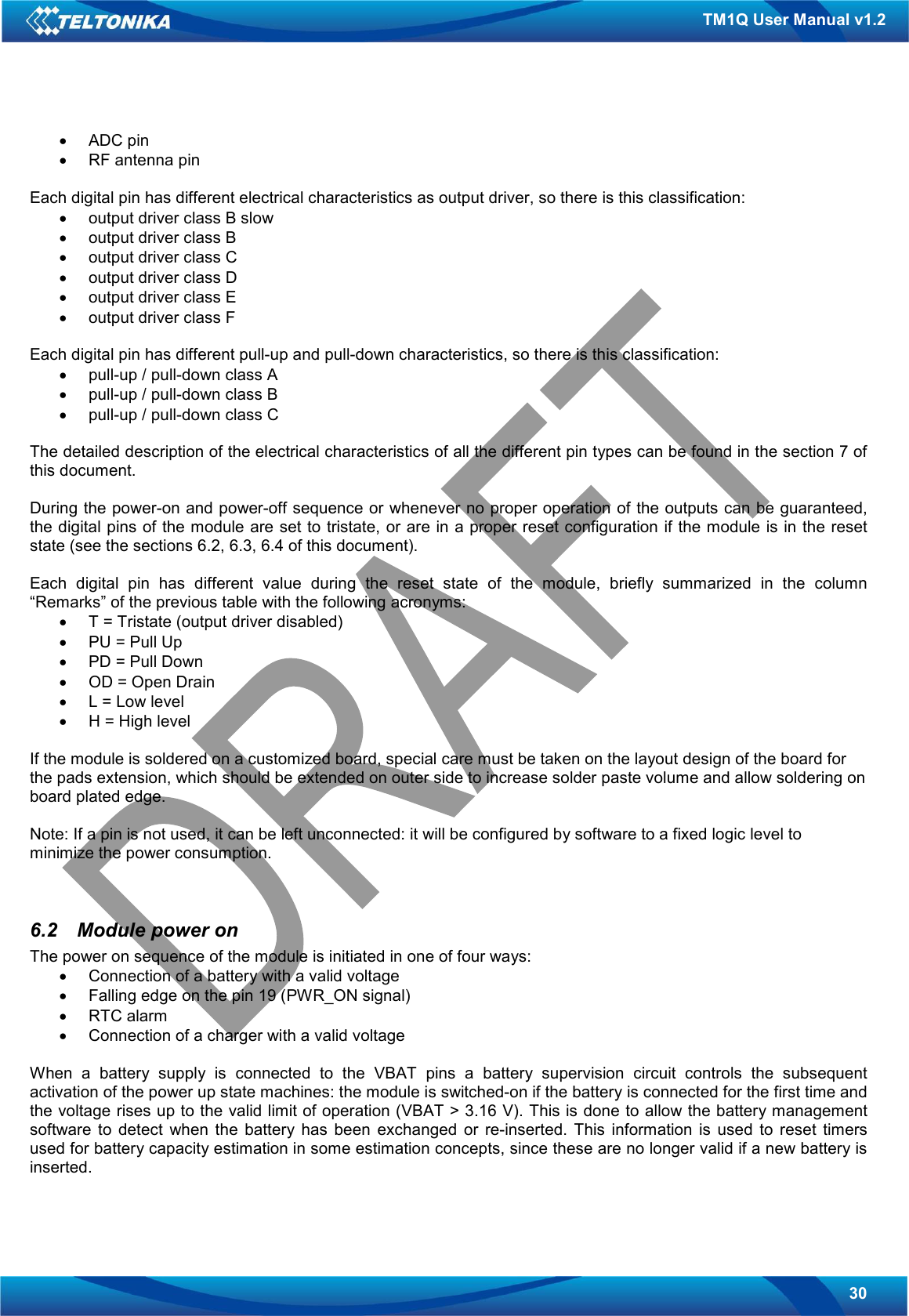   30 TM1Q User Manual v1.2 •  ADC pin •  RF antenna pin  Each digital pin has different electrical characteristics as output driver, so there is this classification: •  output driver class B slow •  output driver class B •  output driver class C •  output driver class D •  output driver class E •  output driver class F  Each digital pin has different pull-up and pull-down characteristics, so there is this classification: •  pull-up / pull-down class A •  pull-up / pull-down class B •  pull-up / pull-down class C  The detailed description of the electrical characteristics of all the different pin types can be found in the section 7 of this document.  During the power-on and power-off sequence or whenever no proper operation of the outputs can be guaranteed, the digital pins of the module are set to tristate, or are in a proper reset configuration if the module is in the reset state (see the sections 6.2, 6.3, 6.4 of this document).  Each  digital  pin  has  different  value  during  the  reset  state  of  the  module,  briefly  summarized  in  the  column “Remarks” of the previous table with the following acronyms: •  T = Tristate (output driver disabled) •  PU = Pull Up •  PD = Pull Down •  OD = Open Drain •  L = Low level •  H = High level  If the module is soldered on a customized board, special care must be taken on the layout design of the board for the pads extension, which should be extended on outer side to increase solder paste volume and allow soldering on board plated edge.  Note: If a pin is not used, it can be left unconnected: it will be configured by software to a fixed logic level to minimize the power consumption.   6.2  Module power on The power on sequence of the module is initiated in one of four ways: •  Connection of a battery with a valid voltage •  Falling edge on the pin 19 (PWR_ON signal) •  RTC alarm •  Connection of a charger with a valid voltage  When  a  battery  supply  is  connected  to  the  VBAT  pins  a  battery  supervision  circuit  controls  the  subsequent activation of the power up state machines: the module is switched-on if the battery is connected for the first time and the voltage rises up to the valid limit of operation (VBAT &gt; 3.16 V). This is done to allow the battery management software  to  detect  when  the  battery  has  been  exchanged  or  re-inserted.  This  information  is  used  to  reset  timers used for battery capacity estimation in some estimation concepts, since these are no longer valid if a new battery is inserted.  