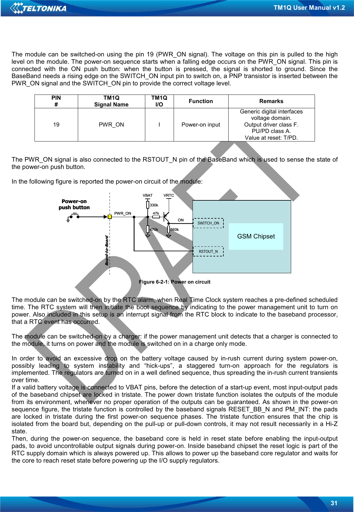   31 TM1Q User Manual v1.2 The module can be switched-on  using the  pin  19  (PWR_ON  signal).  The voltage  on  this pin is pulled  to  the high level on the module. The power-on sequence starts when a falling edge occurs on the PWR_ON signal. This pin is connected  with  the  ON  push  button:  when  the  button  is  pressed,  the  signal  is  shorted  to  ground.  Since  the BaseBand needs a rising edge on the SWITCH_ON input pin to switch on, a PNP transistor is inserted between the PWR_ON signal and the SWITCH_ON pin to provide the correct voltage level.  PIN # TM1Q Signal Name TM1Q I/O  Function  Remarks 19  PWR_ON  I  Power-on input Generic digital interfaces voltage domain. Output driver class F. PU/PD class A. Value at reset: T/PD.   The PWR_ON signal is also connected to the RSTOUT_N pin of the BaseBand which is used to sense the state of the power-on push button.   In the following figure is reported the power-on circuit of the module:   Figure 6-2-1: Power on circuit  The module can be switched-on by the RTC alarm, when Real Time Clock system reaches a pre-defined scheduled time. The RTC system will then initiate the boot sequence by indicating to the power management unit to turn on power. Also included in this setup is an interrupt signal from the RTC block to indicate to the baseband processor, that a RTC event has occurred.  The module can be switched-on by a charger: if the power management unit detects that a charger is connected to the module, it turns on power and the module is switched on in a charge only mode.  In  order  to  avoid  an  excessive  drop  on  the  battery  voltage  caused  by  in-rush  current  during  system  power-on, possibly  leading  to  system  instability  and  “hick-ups”,  a  staggered  turn-on  approach  for  the  regulators  is implemented. The regulators are turned on in a well defined sequence, thus spreading the in-rush current transients over time. If a valid battery voltage is connected to VBAT pins, before the detection of a start-up event, most input-output pads of the baseband chipset are locked in tristate. The power down tristate function isolates the outputs of the module from its environment, whenever no proper operation of the outputs can be guaranteed. As shown in the power-on sequence figure, the tristate function is controlled by the baseband signals RESET_BB_N and PM_INT: the pads are  locked  in  tristate  during  the  first  power-on  sequence  phases.  The  tristate  function  ensures  that  the  chip  is isolated from the board but, depending on the pull-up or pull-down controls, it may not result necessarily in a Hi-Z state. Then,  during  the  power-on  sequence,  the  baseband  core  is  held  in  reset  state  before  enabling  the  input-output pads, to avoid uncontrollable output signals during power-on. Inside baseband chipset the reset logic is part of the RTC supply domain which is always powered up. This allows to power up the baseband core regulator and waits for the core to reach reset state before powering up the I/O supply regulators. Power-on push buttonSWITCH_ONRSTOUT_NVRTCPWR_ONONBoard-to-BoardVBAT330k470k47k560kInfineon PMB 7880E-GOLDvoiceGSM ChipsetPower-on push buttonSWITCH_ONRSTOUT_NVRTCPWR_ONONBoard-to-BoardVBAT330k470k47k560kInfineon PMB 7880E-GOLDvoiceGSM Chipset GSM Chipset 