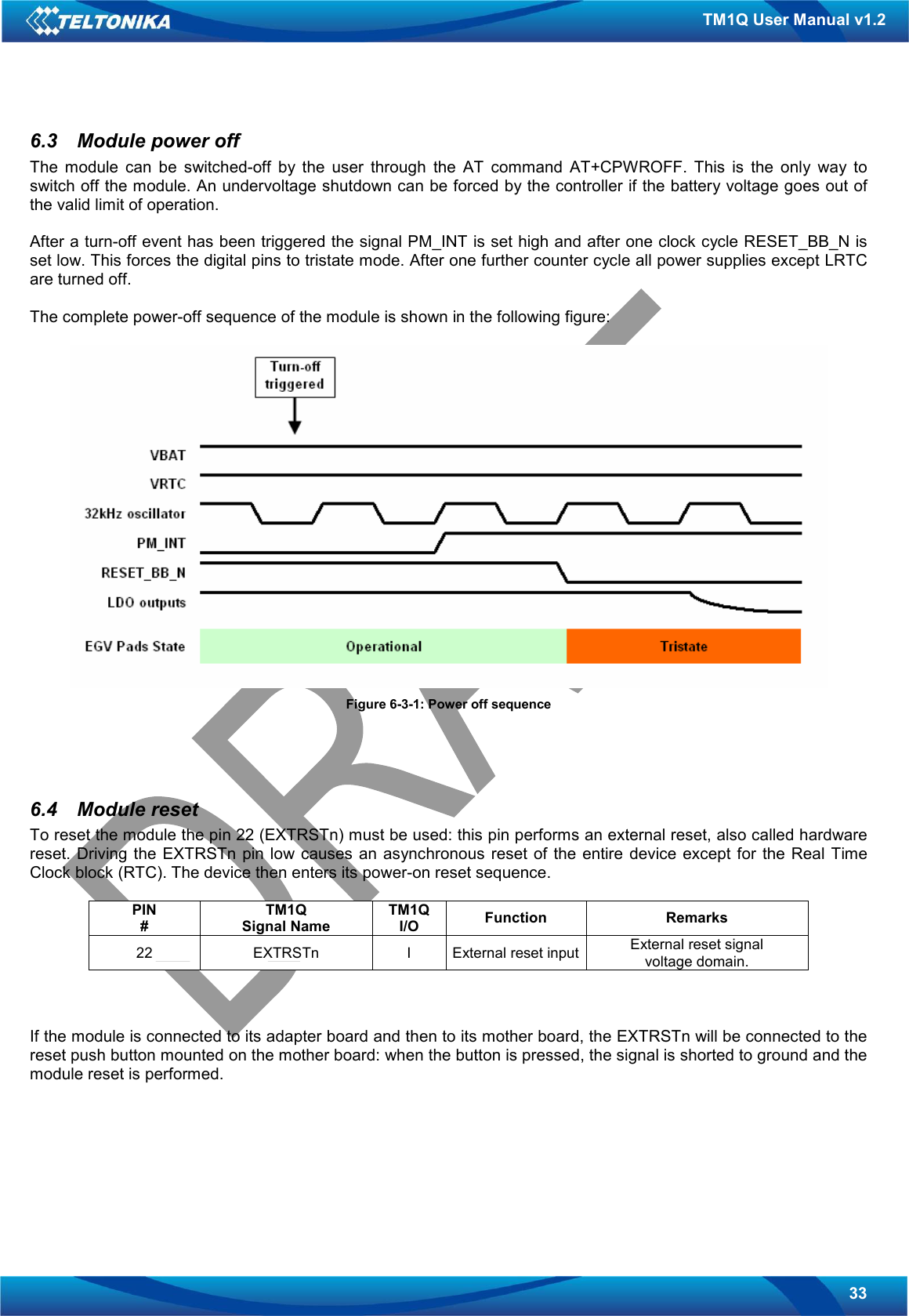   33 TM1Q User Manual v1.2 6.3  Module power off The  module  can  be  switched-off  by  the  user  through  the  AT  command  AT+CPWROFF.  This  is  the  only  way  to switch off the module. An undervoltage shutdown can be forced by the controller if the battery voltage goes out of the valid limit of operation.  After a turn-off event has been triggered the signal PM_INT is set high and after one clock cycle RESET_BB_N is set low. This forces the digital pins to tristate mode. After one further counter cycle all power supplies except LRTC are turned off.  The complete power-off sequence of the module is shown in the following figure:   Figure 6-3-1: Power off sequence    6.4  Module reset To reset the module the pin 22 (EXTRSTn) must be used: this pin performs an external reset, also called hardware reset.  Driving  the EXTRSTn pin low causes an asynchronous  reset of  the  entire  device except  for  the Real  Time Clock block (RTC). The device then enters its power-on reset sequence.  PIN # TM1Q Signal Name TM1Q I/O  Function  Remarks 22  EXTRSTn  I  External reset input External reset signal voltage domain.    If the module is connected to its adapter board and then to its mother board, the EXTRSTn will be connected to the reset push button mounted on the mother board: when the button is pressed, the signal is shorted to ground and the module reset is performed.    