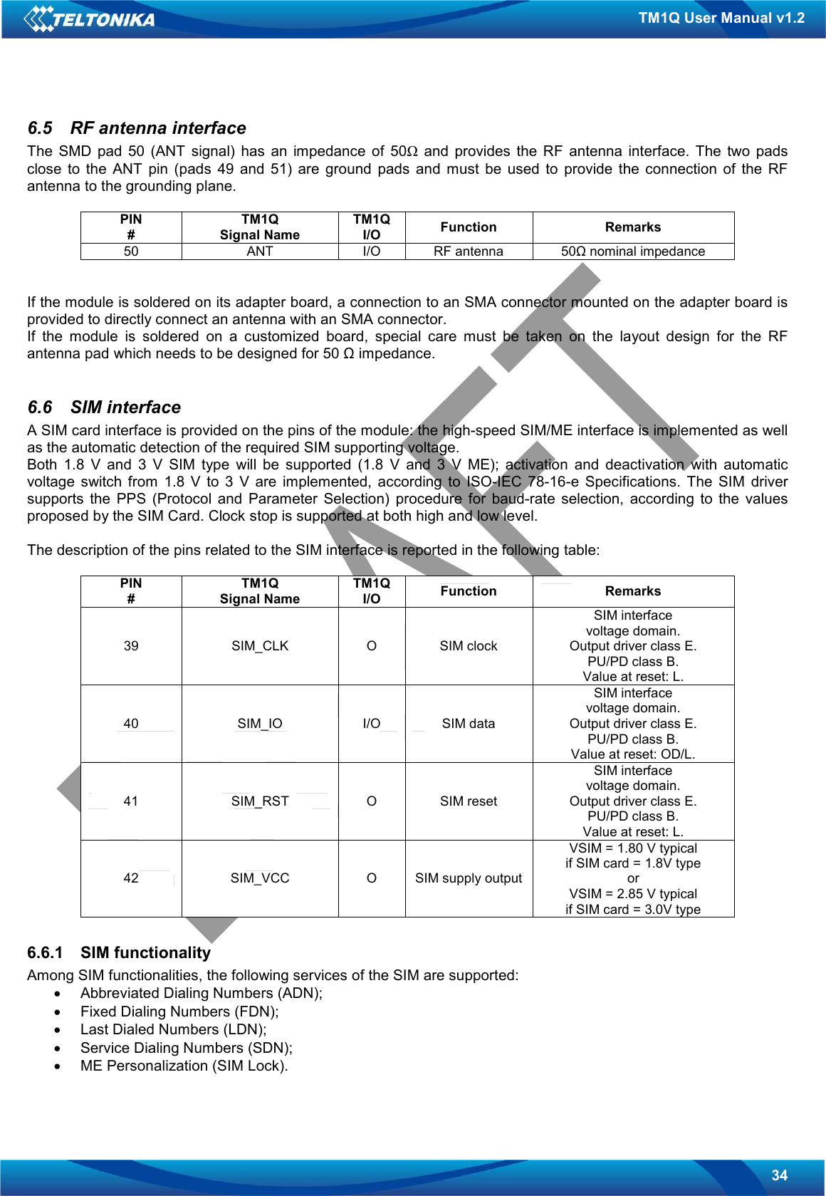   34 TM1Q User Manual v1.2 6.5  RF antenna interface The  SMD  pad  50  (ANT  signal)  has  an  impedance  of  50Ω  and  provides  the  RF  antenna  interface.  The  two  pads close  to  the  ANT  pin  (pads  49  and  51)  are  ground  pads  and  must  be  used  to  provide  the  connection  of  the  RF antenna to the grounding plane.  PIN # TM1Q Signal Name TM1Q I/O  Function  Remarks 50  ANT  I/O  RF antenna  50Ω nominal impedance   If the module is soldered on its adapter board, a connection to an SMA connector mounted on the adapter board is provided to directly connect an antenna with an SMA connector. If  the  module  is  soldered  on  a  customized  board,  special  care  must  be  taken  on  the  layout  design  for  the  RF antenna pad which needs to be designed for 50 Ω impedance.  6.6  SIM interface A SIM card interface is provided on the pins of the module: the high-speed SIM/ME interface is implemented as well as the automatic detection of the required SIM supporting voltage. Both  1.8  V  and  3  V  SIM  type  will  be  supported  (1.8  V  and  3  V  ME);  activation  and  deactivation  with  automatic voltage  switch  from  1.8  V  to  3  V  are  implemented,  according  to  ISO-IEC  78-16-e  Specifications.  The  SIM  driver supports  the  PPS  (Protocol  and  Parameter  Selection)  procedure  for  baud-rate  selection,  according  to  the  values proposed by the SIM Card. Clock stop is supported at both high and low level.  The description of the pins related to the SIM interface is reported in the following table:  PIN # TM1Q Signal Name TM1Q I/O  Function  Remarks 39  SIM_CLK  O  SIM clock SIM interface voltage domain. Output driver class E. PU/PD class B. Value at reset: L. 40  SIM_IO  I/O  SIM data SIM interface voltage domain. Output driver class E. PU/PD class B. Value at reset: OD/L. 41  SIM_RST  O  SIM reset SIM interface voltage domain. Output driver class E. PU/PD class B. Value at reset: L. 42  SIM_VCC  O  SIM supply output VSIM = 1.80 V typical if SIM card = 1.8V type or VSIM = 2.85 V typical if SIM card = 3.0V type  6.6.1  SIM functionality Among SIM functionalities, the following services of the SIM are supported: •  Abbreviated Dialing Numbers (ADN); •  Fixed Dialing Numbers (FDN); •  Last Dialed Numbers (LDN); •  Service Dialing Numbers (SDN); •  ME Personalization (SIM Lock). 