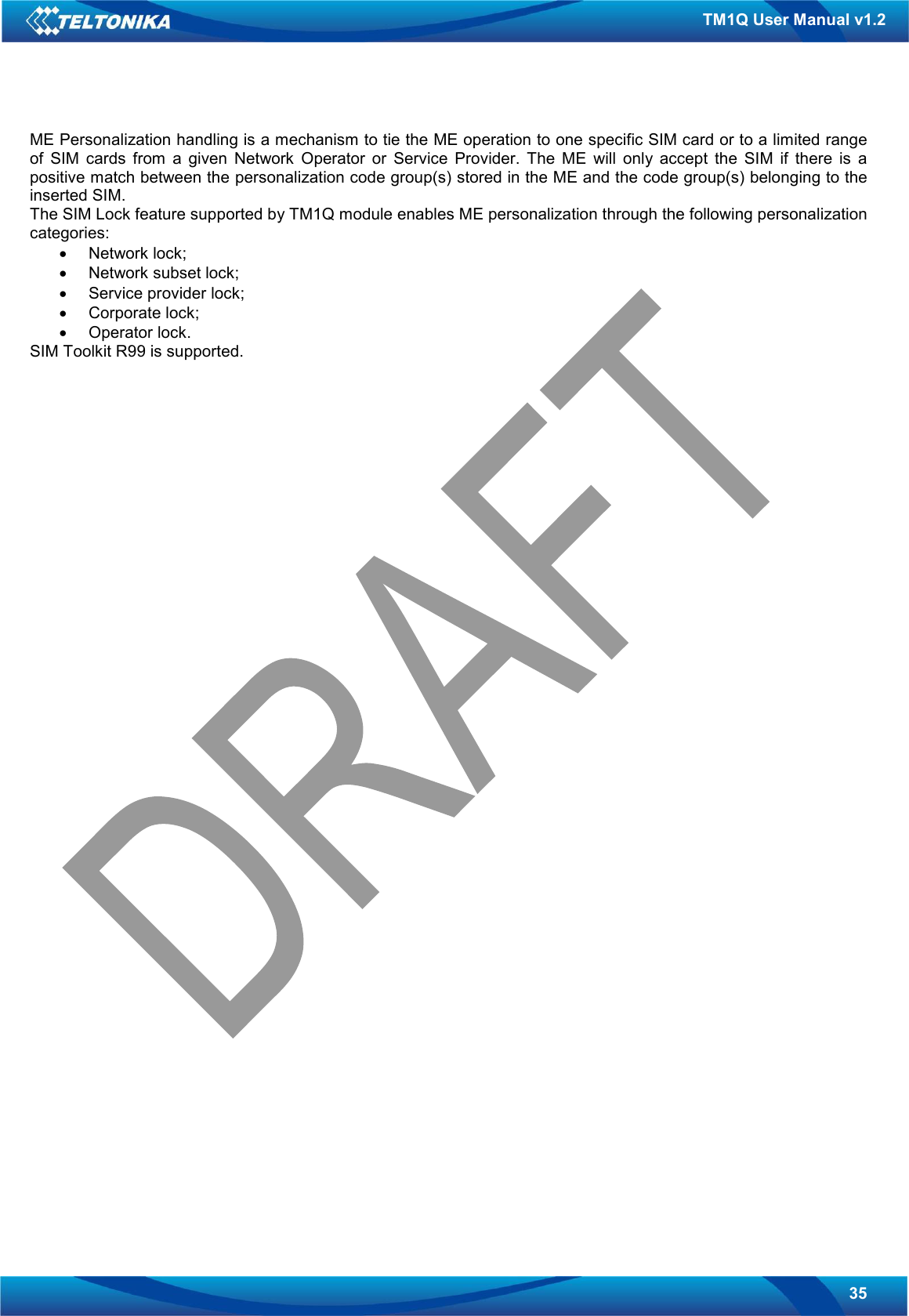   35 TM1Q User Manual v1.2 ME Personalization handling is a mechanism to tie the ME operation to one specific SIM card or to a limited range of  SIM  cards  from  a  given  Network  Operator  or  Service  Provider.  The  ME  will  only  accept  the  SIM  if  there  is  a positive match between the personalization code group(s) stored in the ME and the code group(s) belonging to the inserted SIM. The SIM Lock feature supported by TM1Q module enables ME personalization through the following personalization categories: •  Network lock; •  Network subset lock; •  Service provider lock; •  Corporate lock; •  Operator lock. SIM Toolkit R99 is supported.  