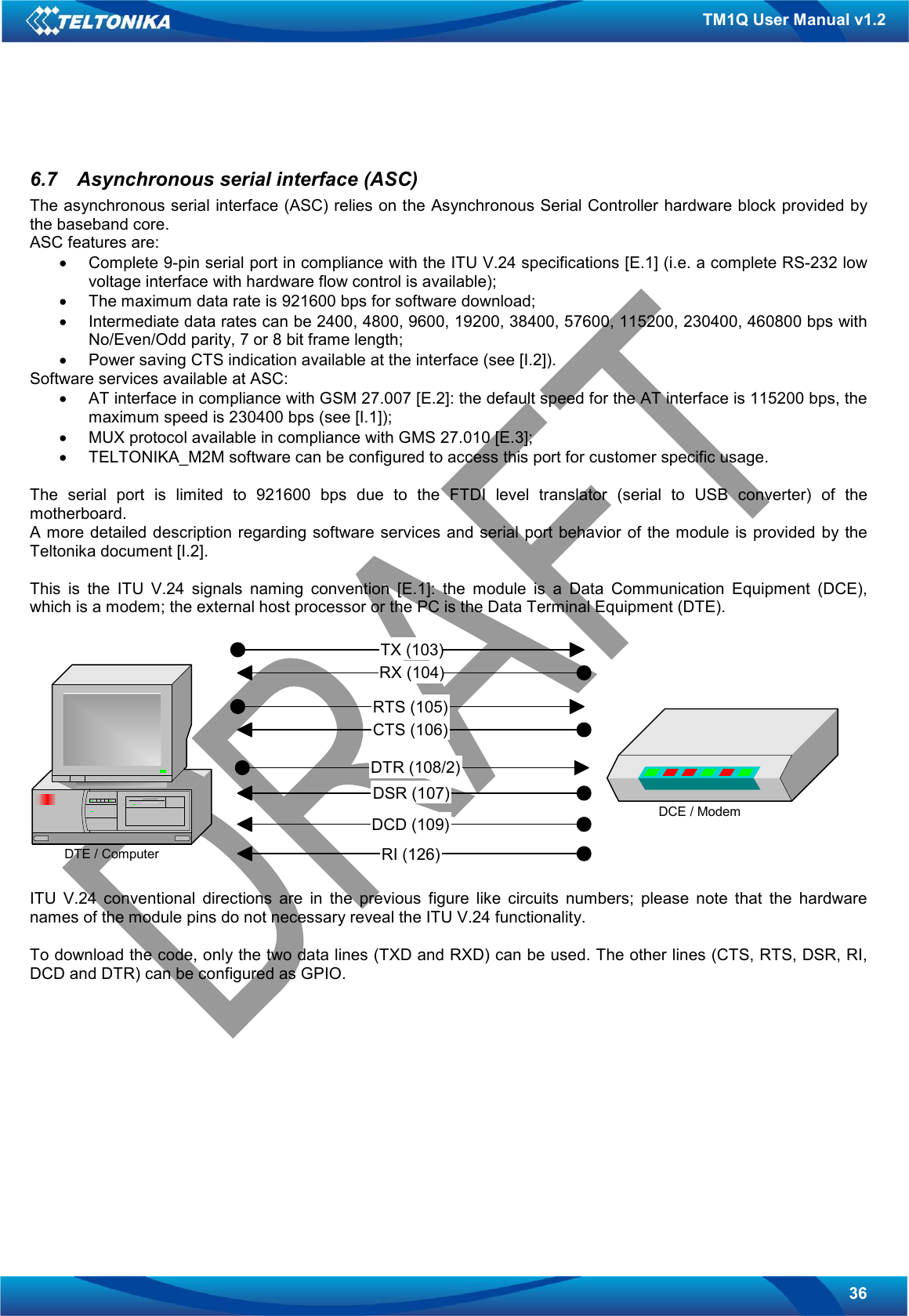   36 TM1Q User Manual v1.2  6.7  Asynchronous serial interface (ASC) The asynchronous serial interface (ASC) relies on the Asynchronous Serial Controller hardware block provided by the baseband core. ASC features are: •  Complete 9-pin serial port in compliance with the ITU V.24 specifications [E.1] (i.e. a complete RS-232 low voltage interface with hardware flow control is available); •  The maximum data rate is 921600 bps for software download; •  Intermediate data rates can be 2400, 4800, 9600, 19200, 38400, 57600, 115200, 230400, 460800 bps with No/Even/Odd parity, 7 or 8 bit frame length; •  Power saving CTS indication available at the interface (see [I.2]). Software services available at ASC: •  AT interface in compliance with GSM 27.007 [E.2]: the default speed for the AT interface is 115200 bps, the maximum speed is 230400 bps (see [I.1]); •  MUX protocol available in compliance with GMS 27.010 [E.3]; •  TELTONIKA_M2M software can be configured to access this port for customer specific usage.  The  serial  port  is  limited  to  921600  bps  due  to  the  FTDI  level  translator  (serial  to  USB  converter)  of  the motherboard.  A more detailed description  regarding software services and  serial port behavior of the module is provided  by the Teltonika document [I.2].  This  is  the  ITU  V.24  signals  naming  convention  [E.1]:  the  module  is  a  Data  Communication  Equipment  (DCE), which is a modem; the external host processor or the PC is the Data Terminal Equipment (DTE).    ITU  V.24  conventional  directions  are  in  the  previous  figure  like  circuits  numbers;  please  note  that  the  hardware names of the module pins do not necessary reveal the ITU V.24 functionality.  To download the code, only the two data lines (TXD and RXD) can be used. The other lines (CTS, RTS, DSR, RI, DCD and DTR) can be configured as GPIO.  DTE / ComputerDCE / ModemTX (103) RX (104) RTS (105) CTS (106) DTR (108/2) DSR (107) DCD (109) RI (126) 