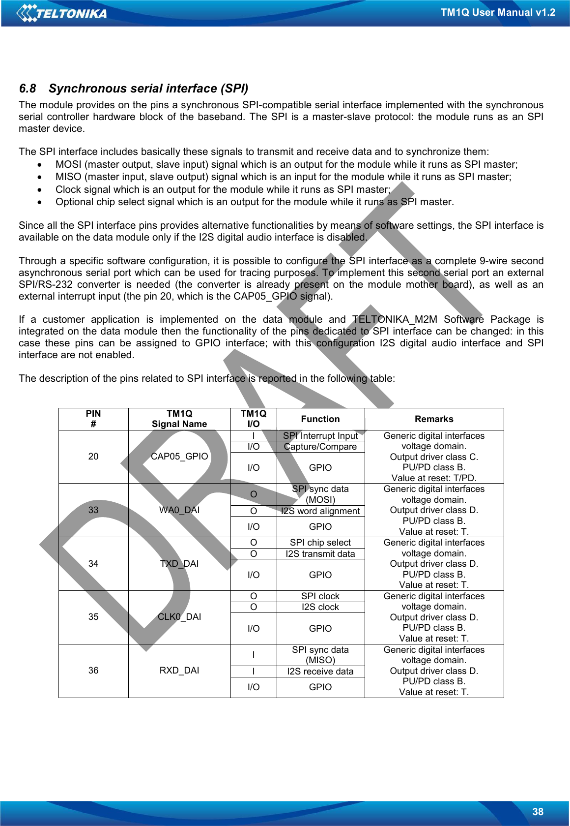   38 TM1Q User Manual v1.2 6.8  Synchronous serial interface (SPI) The module provides on the pins a synchronous SPI-compatible serial interface implemented with the synchronous serial controller hardware block  of  the  baseband.  The SPI  is  a master-slave  protocol:  the  module runs  as an SPI master device.   The SPI interface includes basically these signals to transmit and receive data and to synchronize them: •  MOSI (master output, slave input) signal which is an output for the module while it runs as SPI master; •  MISO (master input, slave output) signal which is an input for the module while it runs as SPI master; •  Clock signal which is an output for the module while it runs as SPI master; •  Optional chip select signal which is an output for the module while it runs as SPI master.  Since all the SPI interface pins provides alternative functionalities by means of software settings, the SPI interface is available on the data module only if the I2S digital audio interface is disabled.   Through a specific software configuration, it is possible to configure the SPI interface as a complete 9-wire second asynchronous serial port which can be used for tracing purposes. To implement this second serial port an external SPI/RS-232  converter  is  needed  (the  converter  is  already  present  on  the  module  mother  board),  as  well  as  an external interrupt input (the pin 20, which is the CAP05_GPIO signal).   If  a  customer  application  is  implemented  on  the  data  module  and  TELTONIKA_M2M  Software  Package  is integrated on the data module then the functionality of the pins dedicated to SPI interface can be changed: in this case  these  pins  can  be  assigned  to  GPIO  interface;  with  this  configuration  I2S  digital  audio  interface  and  SPI interface are not enabled.  The description of the pins related to SPI interface is reported in the following table:   PIN # TM1Q Signal Name TM1Q I/O  Function  Remarks I  SPI Interrupt Input I/O  Capture/Compare 20  CAP05_GPIO I/O  GPIO Generic digital interfaces voltage domain. Output driver class C. PU/PD class B. Value at reset: T/PD. O  SPI sync data (MOSI) O  I2S word alignment 33  WA0_DAI I/O  GPIO Generic digital interfaces voltage domain. Output driver class D. PU/PD class B. Value at reset: T. O  SPI chip select O  I2S transmit data 34  TXD_DAI I/O  GPIO Generic digital interfaces voltage domain. Output driver class D. PU/PD class B. Value at reset: T. O  SPI clock O  I2S clock 35  CLK0_DAI I/O  GPIO Generic digital interfaces voltage domain. Output driver class D. PU/PD class B. Value at reset: T. I  SPI sync data (MISO) I  I2S receive data 36  RXD_DAI I/O  GPIO Generic digital interfaces voltage domain. Output driver class D. PU/PD class B. Value at reset: T.     