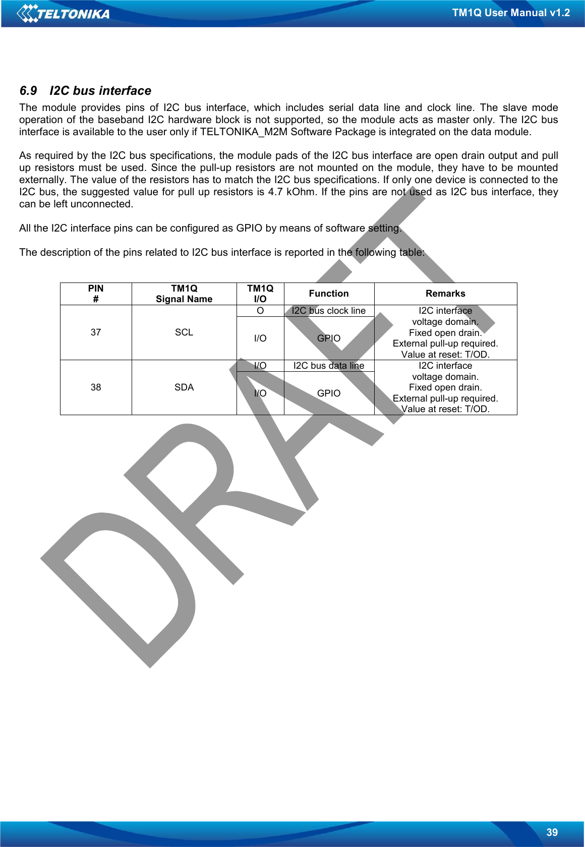   39 TM1Q User Manual v1.2 6.9  I2C bus interface The  module  provides  pins  of  I2C  bus  interface,  which  includes  serial  data  line  and  clock  line.  The  slave  mode operation of the  baseband I2C hardware block is not supported, so the module acts as master only. The I2C bus interface is available to the user only if TELTONIKA_M2M Software Package is integrated on the data module.  As required by the I2C bus specifications, the module pads of the I2C bus interface are open drain output and pull up resistors must be used. Since  the pull-up  resistors are  not  mounted  on the  module,  they have  to  be  mounted externally. The value of the resistors has to match the I2C bus specifications. If only one device is connected to the I2C bus, the suggested value for pull up resistors is 4.7 kOhm. If the pins are not used as I2C bus interface, they can be left unconnected.  All the I2C interface pins can be configured as GPIO by means of software setting.  The description of the pins related to I2C bus interface is reported in the following table:   PIN # TM1Q Signal Name TM1Q I/O  Function  Remarks O  I2C bus clock line 37  SCL  I/O  GPIO I2C interface voltage domain. Fixed open drain. External pull-up required. Value at reset: T/OD. I/O  I2C bus data line 38  SDA  I/O  GPIO I2C interface voltage domain. Fixed open drain. External pull-up required. Value at reset: T/OD.                         