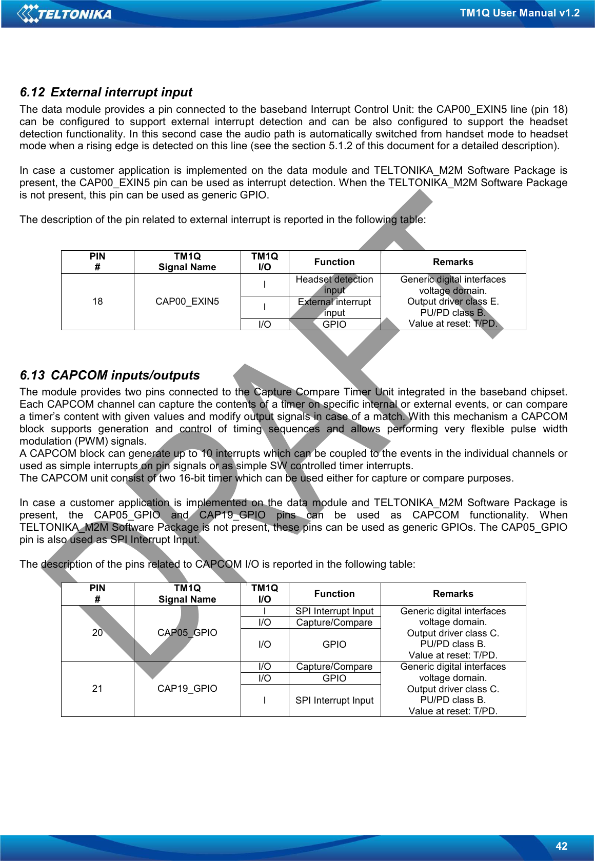   42 TM1Q User Manual v1.2 6.12  External interrupt input The data module provides a pin connected to the baseband Interrupt Control Unit: the CAP00_EXIN5 line (pin 18) can  be  configured  to  support  external  interrupt  detection  and  can  be  also  configured  to  support  the  headset detection functionality. In this second case the audio path is automatically switched from handset mode to headset mode when a rising edge is detected on this line (see the section 5.1.2 of this document for a detailed description).  In  case  a  customer  application  is  implemented  on  the  data  module  and  TELTONIKA_M2M  Software  Package  is present, the CAP00_EXIN5 pin can be used as interrupt detection. When the TELTONIKA_M2M Software Package is not present, this pin can be used as generic GPIO.  The description of the pin related to external interrupt is reported in the following table:   PIN # TM1Q Signal Name TM1Q I/O  Function  Remarks I  Headset detection input I  External interrupt input 18  CAP00_EXIN5 I/O  GPIO Generic digital interfaces voltage domain. Output driver class E. PU/PD class B. Value at reset: T/PD.   6.13  CAPCOM inputs/outputs The module provides two pins connected to the Capture Compare Timer Unit integrated in the baseband chipset. Each CAPCOM channel can capture the contents of a timer on specific internal or external events, or can compare a timer’s content with given values and modify output signals in case of a match. With this mechanism a CAPCOM block  supports  generation  and  control  of  timing  sequences  and  allows  performing  very  flexible  pulse  width modulation (PWM) signals. A CAPCOM block can generate up to 10 interrupts which can be coupled to the events in the individual channels or used as simple interrupts on pin signals or as simple SW controlled timer interrupts. The CAPCOM unit consist of two 16-bit timer which can be used either for capture or compare purposes.  In  case  a  customer  application  is  implemented  on  the  data  module  and  TELTONIKA_M2M  Software  Package  is present,  the  CAP05_GPIO  and  CAP19_GPIO  pins  can  be  used  as  CAPCOM  functionality.  When TELTONIKA_M2M Software Package is not present, these pins can be used as generic GPIOs. The CAP05_GPIO pin is also used as SPI Interrupt Input.  The description of the pins related to CAPCOM I/O is reported in the following table:  PIN # TM1Q Signal Name TM1Q I/O  Function  Remarks I  SPI Interrupt Input I/O  Capture/Compare 20  CAP05_GPIO I/O  GPIO Generic digital interfaces voltage domain. Output driver class C. PU/PD class B. Value at reset: T/PD. I/O  Capture/Compare I/O  GPIO 21  CAP19_GPIO I  SPI Interrupt Input Generic digital interfaces voltage domain. Output driver class C. PU/PD class B. Value at reset: T/PD.   