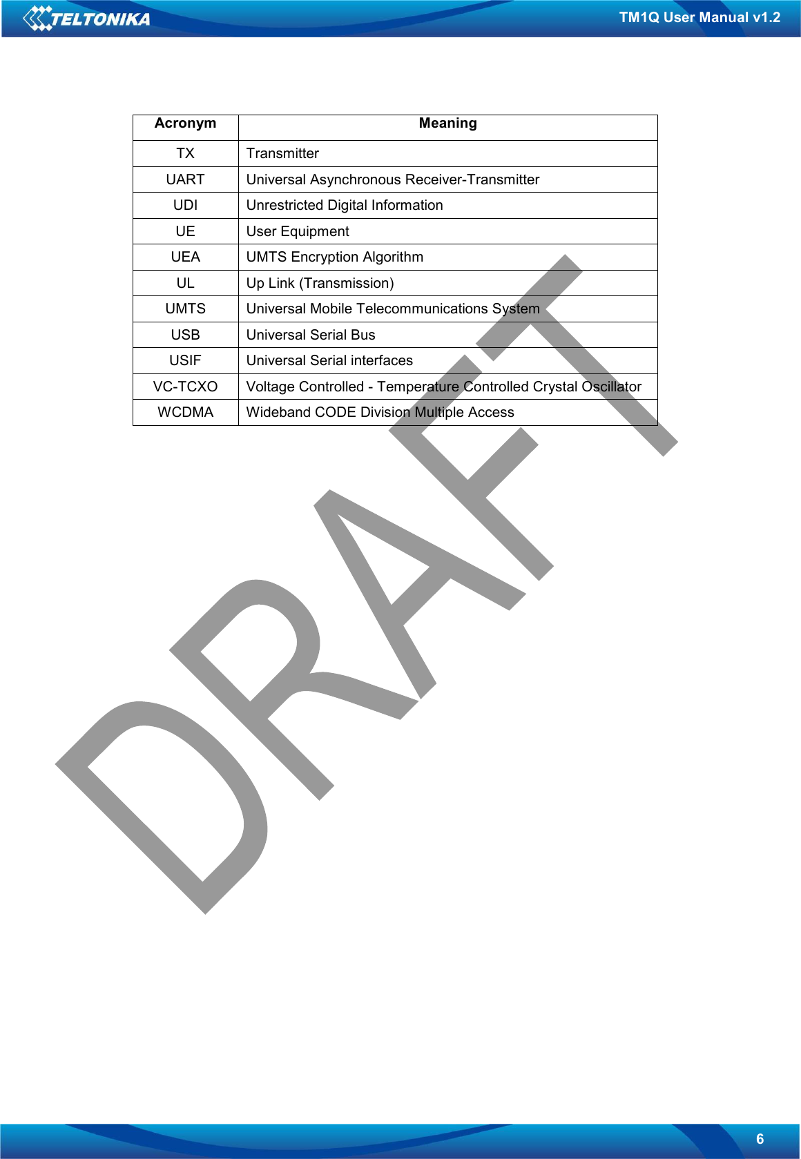   6 TM1Q User Manual v1.2 Acronym  Meaning TX  Transmitter UART  Universal Asynchronous Receiver-Transmitter UDI  Unrestricted Digital Information UE  User Equipment UEA  UMTS Encryption Algorithm UL  Up Link (Transmission) UMTS  Universal Mobile Telecommunications System USB  Universal Serial Bus USIF  Universal Serial interfaces VC-TCXO  Voltage Controlled - Temperature Controlled Crystal Oscillator WCDMA  Wideband CODE Division Multiple Access    