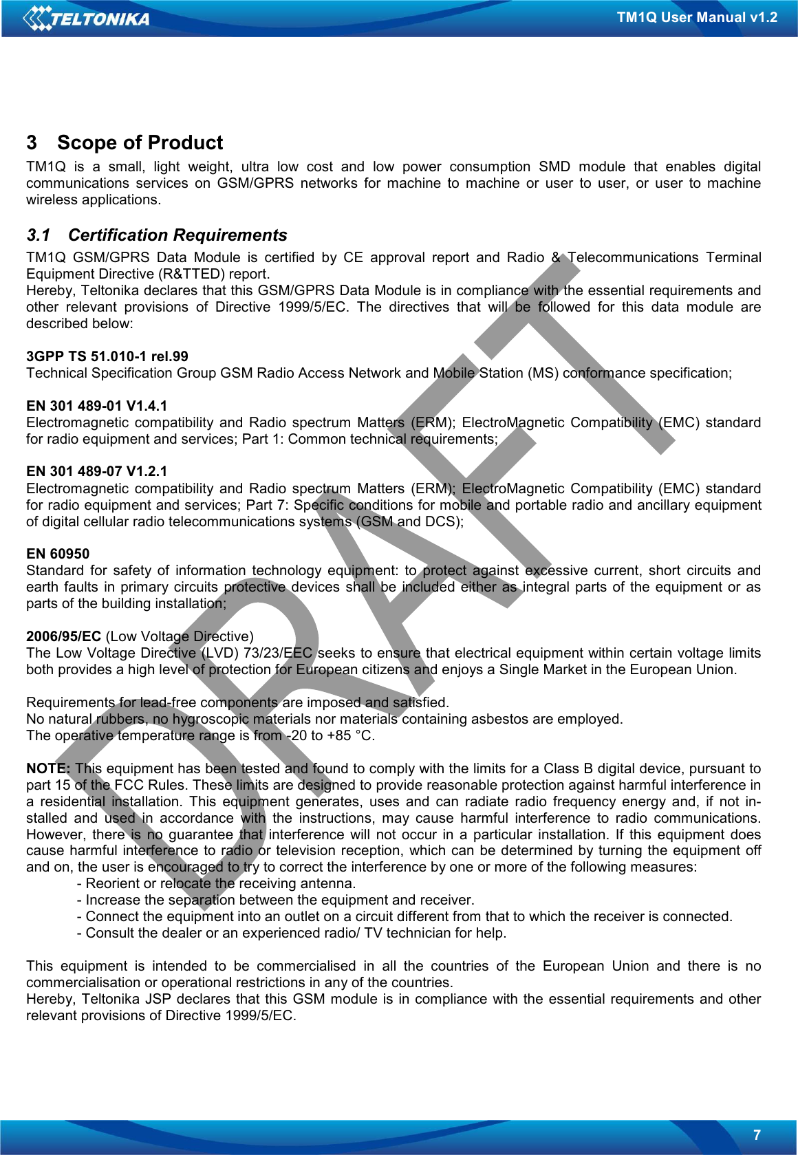   7 TM1Q User Manual v1.2 3  Scope of Product TM1Q  is  a  small,  light  weight,  ultra  low  cost  and  low  power  consumption  SMD  module  that  enables  digital communications  services  on  GSM/GPRS  networks  for  machine  to  machine  or  user  to  user,  or  user  to  machine wireless applications. 3.1  Certification Requirements TM1Q  GSM/GPRS  Data  Module  is  certified  by  CE  approval  report  and  Radio  &amp;  Telecommunications  Terminal Equipment Directive (R&amp;TTED) report. Hereby, Teltonika declares that this GSM/GPRS Data Module is in compliance with the essential requirements and other  relevant  provisions  of  Directive  1999/5/EC.  The  directives  that  will  be  followed  for  this  data  module  are described below:  3GPP TS 51.010-1 rel.99 Technical Specification Group GSM Radio Access Network and Mobile Station (MS) conformance specification;  EN 301 489-01 V1.4.1 Electromagnetic  compatibility  and  Radio  spectrum  Matters  (ERM);  ElectroMagnetic  Compatibility  (EMC)  standard for radio equipment and services; Part 1: Common technical requirements;  EN 301 489-07 V1.2.1 Electromagnetic  compatibility  and  Radio  spectrum  Matters  (ERM);  ElectroMagnetic  Compatibility  (EMC)  standard for radio equipment and services; Part 7: Specific conditions for mobile and portable radio and ancillary equipment of digital cellular radio telecommunications systems (GSM and DCS);  EN 60950 Standard  for  safety  of  information  technology  equipment:  to  protect  against  excessive  current,  short  circuits  and earth faults  in primary circuits  protective  devices  shall be  included either  as  integral parts of  the  equipment  or  as parts of the building installation;  2006/95/EC (Low Voltage Directive) The Low Voltage Directive (LVD) 73/23/EEC seeks to ensure that electrical equipment within certain voltage limits both provides a high level of protection for European citizens and enjoys a Single Market in the European Union.  Requirements for lead-free components are imposed and satisfied. No natural rubbers, no hygroscopic materials nor materials containing asbestos are employed. The operative temperature range is from -20 to +85 °C.  NOTE: This equipment has been tested and found to comply with the limits for a Class B digital device, pursuant to part 15 of the FCC Rules. These limits are designed to provide reasonable protection against harmful interference in a  residential  installation.  This  equipment  generates,  uses  and  can  radiate  radio  frequency  energy  and,  if  not  in-stalled  and  used  in  accordance  with  the  instructions,  may  cause  harmful  interference  to  radio  communications. However,  there  is  no  guarantee  that  interference  will  not  occur  in  a  particular  installation.  If  this  equipment  does cause harmful interference  to radio or television reception, which can be determined by turning the equipment  off and on, the user is encouraged to try to correct the interference by one or more of the following measures:  - Reorient or relocate the receiving antenna.  - Increase the separation between the equipment and receiver.  - Connect the equipment into an outlet on a circuit different from that to which the receiver is connected.  - Consult the dealer or an experienced radio/ TV technician for help.  This  equipment  is  intended  to  be  commercialised  in  all  the  countries  of  the  European  Union  and  there  is  no commercialisation or operational restrictions in any of the countries. Hereby, Teltonika JSP declares that  this  GSM module is  in compliance  with the essential requirements and other relevant provisions of Directive 1999/5/EC.  