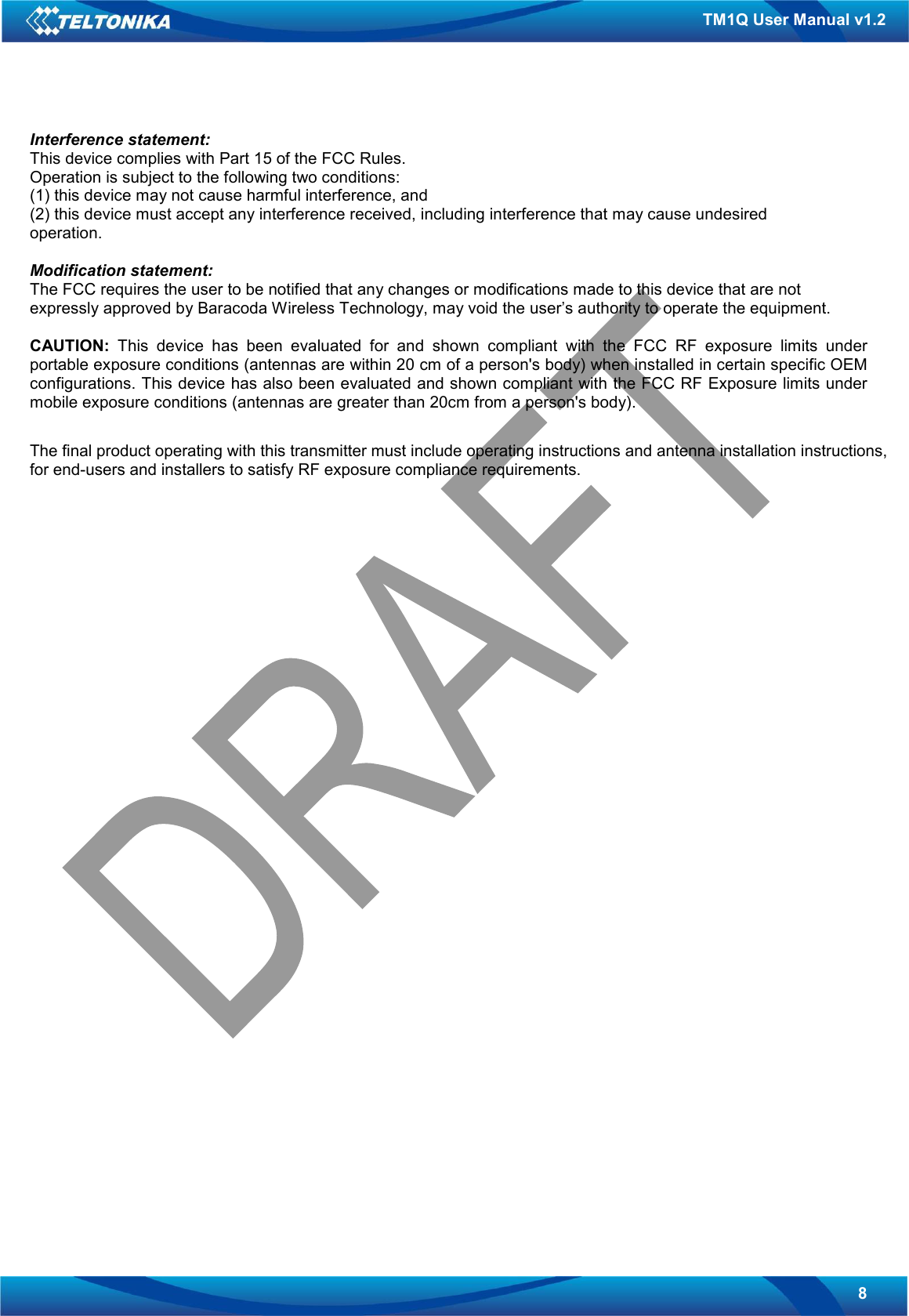   8 TM1Q User Manual v1.2 Interference statement: This device complies with Part 15 of the FCC Rules. Operation is subject to the following two conditions: (1) this device may not cause harmful interference, and (2) this device must accept any interference received, including interference that may cause undesired operation.  Modification statement: The FCC requires the user to be notified that any changes or modifications made to this device that are not expressly approved by Baracoda Wireless Technology, may void the user’s authority to operate the equipment.  CAUTION:  This  device  has  been  evaluated  for  and  shown  compliant  with  the  FCC  RF  exposure  limits  under portable exposure conditions (antennas are within 20 cm of a person&apos;s body) when installed in certain specific OEM configurations. This device has also been evaluated and shown compliant with the FCC RF Exposure limits under mobile exposure conditions (antennas are greater than 20cm from a person&apos;s body).   The final product operating with this transmitter must include operating instructions and antenna installation instructions, for end-users and installers to satisfy RF exposure compliance requirements.                                           