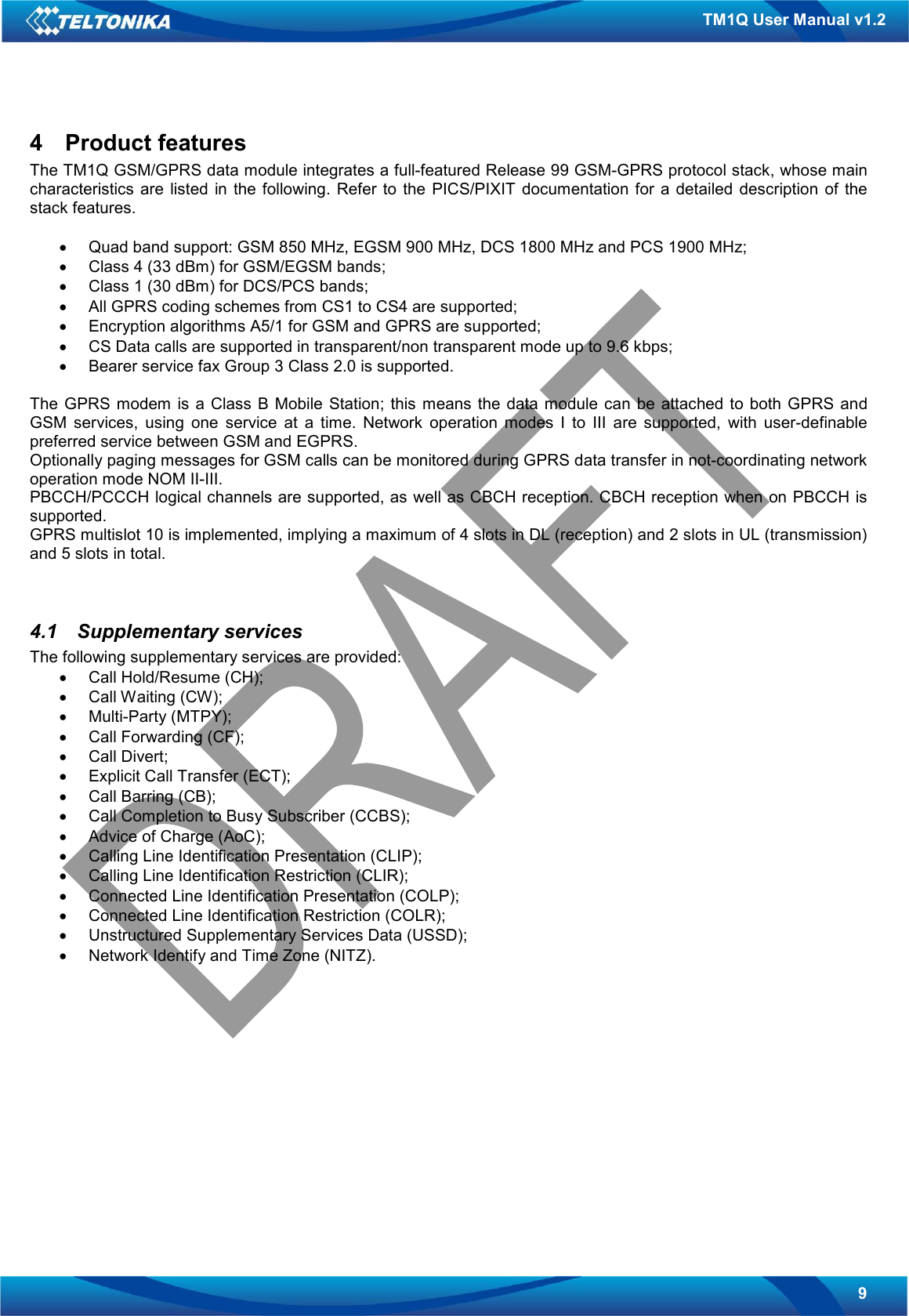   9 TM1Q User Manual v1.2 4  Product features The TM1Q GSM/GPRS data module integrates a full-featured Release 99 GSM-GPRS protocol stack, whose main characteristics  are  listed  in the  following. Refer  to  the  PICS/PIXIT  documentation  for  a  detailed description of  the stack features.  •  Quad band support: GSM 850 MHz, EGSM 900 MHz, DCS 1800 MHz and PCS 1900 MHz; •  Class 4 (33 dBm) for GSM/EGSM bands; •  Class 1 (30 dBm) for DCS/PCS bands; •  All GPRS coding schemes from CS1 to CS4 are supported; •  Encryption algorithms A5/1 for GSM and GPRS are supported; •  CS Data calls are supported in transparent/non transparent mode up to 9.6 kbps;  •  Bearer service fax Group 3 Class 2.0 is supported.  The  GPRS  modem is a Class  B  Mobile  Station;  this  means the data module  can  be attached to  both GPRS  and GSM  services,  using  one  service  at  a  time.  Network  operation  modes  I  to  III  are  supported,  with  user-definable preferred service between GSM and EGPRS. Optionally paging messages for GSM calls can be monitored during GPRS data transfer in not-coordinating network operation mode NOM II-III. PBCCH/PCCCH logical channels are supported, as well as CBCH reception. CBCH reception when on PBCCH is supported. GPRS multislot 10 is implemented, implying a maximum of 4 slots in DL (reception) and 2 slots in UL (transmission) and 5 slots in total.   4.1  Supplementary services The following supplementary services are provided: •  Call Hold/Resume (CH); •  Call Waiting (CW); •  Multi-Party (MTPY); •  Call Forwarding (CF); •  Call Divert; •  Explicit Call Transfer (ECT); •  Call Barring (CB); •  Call Completion to Busy Subscriber (CCBS); •  Advice of Charge (AoC); •  Calling Line Identification Presentation (CLIP); •  Calling Line Identification Restriction (CLIR); •  Connected Line Identification Presentation (COLP); •  Connected Line Identification Restriction (COLR); •  Unstructured Supplementary Services Data (USSD); •  Network Identify and Time Zone (NITZ).   