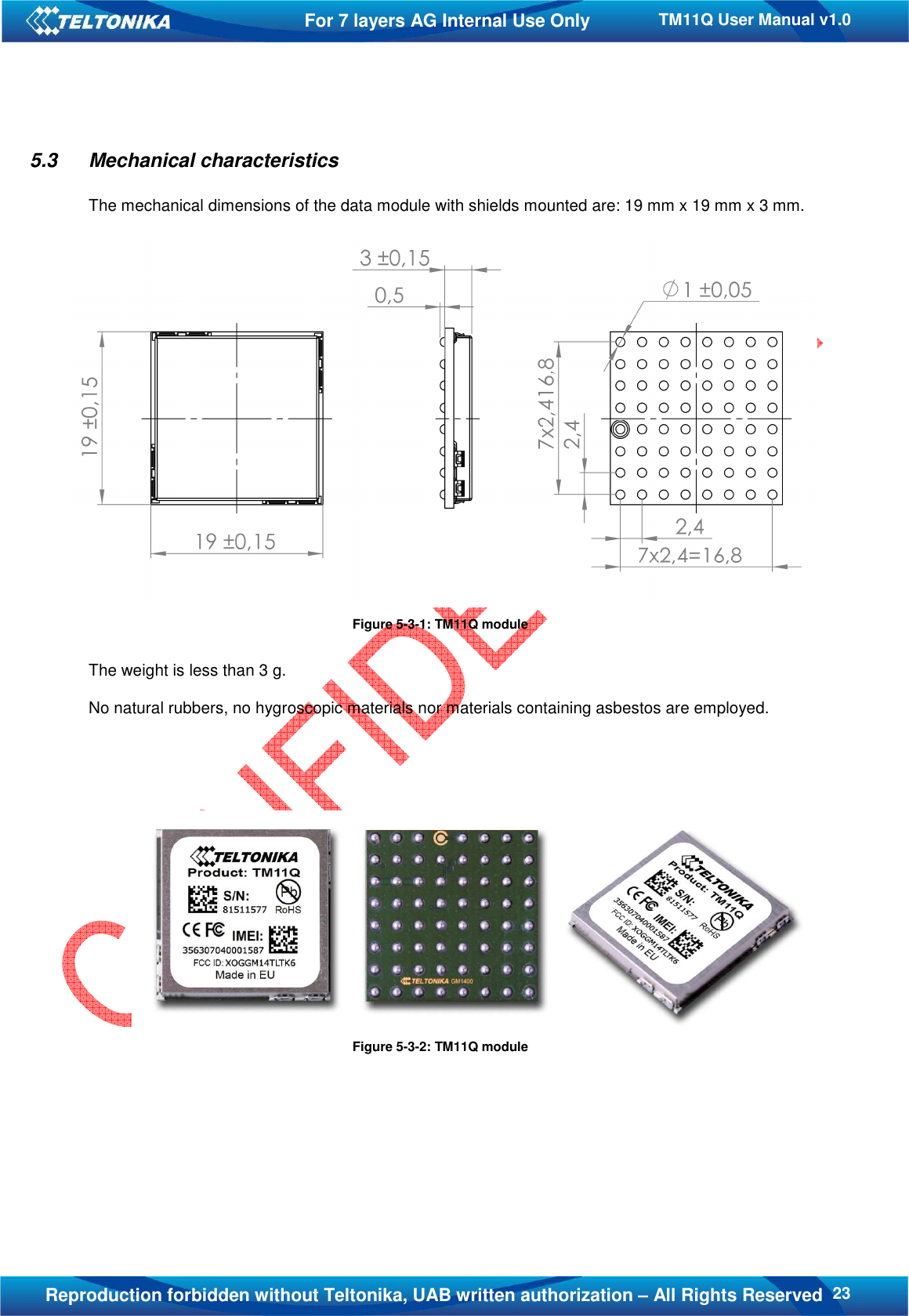   23TM11Q User Manual v1.0 For 7 layers AG Internal Use Only  Reproduction forbidden without Teltonika, UAB written authorization – All Rights Reserved 5.3  Mechanical characteristics  The mechanical dimensions of the data module with shields mounted are: 19 mm x 19 mm x 3 mm.   Figure 5-3-1: TM11Q module  The weight is less than 3 g.  No natural rubbers, no hygroscopic materials nor materials containing asbestos are employed.       Figure 5-3-2: TM11Q module      