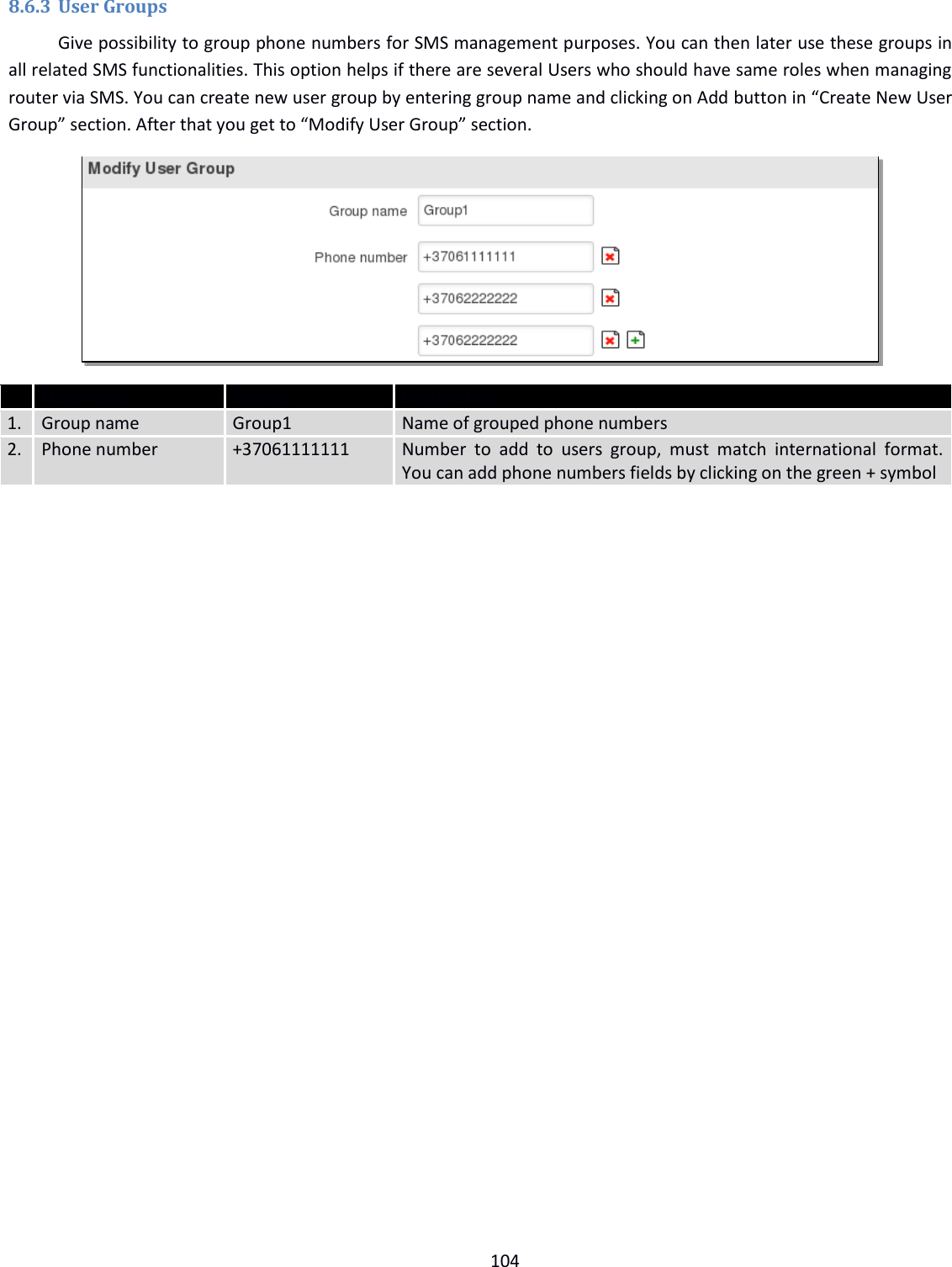  104  8.6.3 User Groups Give possibility to group phone numbers for SMS management purposes. You can then later use these groups in all related SMS functionalities. This option helps if there are several Users who should have same roles when managing router via SMS. You can create new user group by entering group name and clicking on Add button in “Create New User Group” section. After that you get to “Modify User Group” section.   Field name Sample Explanation 1. Group name Group1 Name of grouped phone numbers 2. Phone number +37061111111 Number  to  add  to  users  group,  must  match  international  format. You can add phone numbers fields by clicking on the green + symbol     