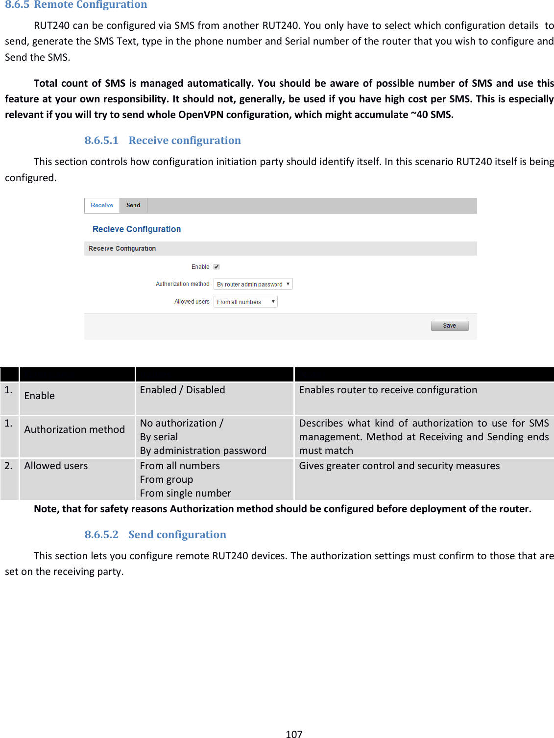  107  8.6.5 Remote Configuration RUT240 can be configured via SMS from another RUT240. You only have to select which configuration details  to send, generate the SMS Text, type in the phone number and Serial number of the router that you wish to configure and Send the SMS.  Total count of SMS is managed automatically. You should be aware of possible number of SMS and use this feature at your own responsibility. It should not, generally, be used if you have high cost per SMS. This is especially relevant if you will try to send whole OpenVPN configuration, which might accumulate ~40 SMS. 8.6.5.1 Receive configuration This section controls how configuration initiation party should identify itself. In this scenario RUT240 itself is being configured.         Field name Values Notes 1. Enable Enabled / Disabled Enables router to receive configuration 1. Authorization method No authorization / By serial By administration password Describes what  kind  of  authorization to  use for SMS management. Method at Receiving and Sending ends must match 2. Allowed users From all numbers From group From single number Gives greater control and security measures Note, that for safety reasons Authorization method should be configured before deployment of the router. 8.6.5.2 Send configuration This section lets you configure remote RUT240 devices. The authorization settings must confirm to those that are set on the receiving party.  