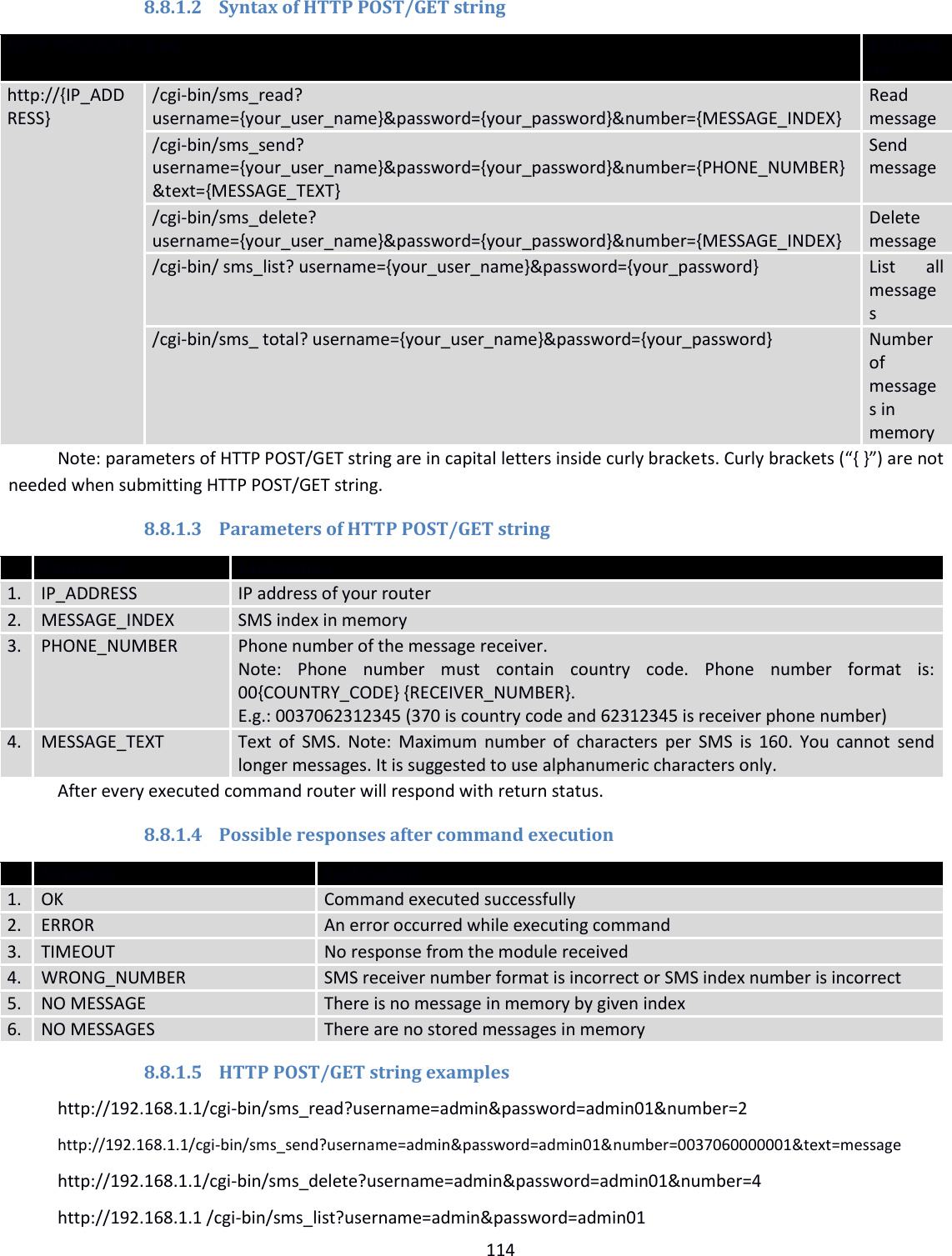  114  8.8.1.2 Syntax of HTTP POST/GET string HTTP POST/GET string Explanation http://{IP_ADDRESS} /cgi-bin/sms_read? username={your_user_name}&amp;password={your_password}&amp;number={MESSAGE_INDEX} Read message /cgi-bin/sms_send? username={your_user_name}&amp;password={your_password}&amp;number={PHONE_NUMBER}&amp;text={MESSAGE_TEXT} Send message /cgi-bin/sms_delete? username={your_user_name}&amp;password={your_password}&amp;number={MESSAGE_INDEX} Delete message /cgi-bin/ sms_list? username={your_user_name}&amp;password={your_password} List  all messages /cgi-bin/sms_ total? username={your_user_name}&amp;password={your_password} Number of messages in memory Note: parameters of HTTP POST/GET string are in capital letters inside curly brackets. Curly brackets (“{ }”) are not needed when submitting HTTP POST/GET string. 8.8.1.3 Parameters of HTTP POST/GET string  Parameter Explanation 1. IP_ADDRESS IP address of your router 2. MESSAGE_INDEX SMS index in memory 3. PHONE_NUMBER Phone number of the message receiver.  Note:  Phone  number  must  contain  country  code.  Phone  number  format  is: 00{COUNTRY_CODE} {RECEIVER_NUMBER}. E.g.: 0037062312345 (370 is country code and 62312345 is receiver phone number) 4. MESSAGE_TEXT Text  of  SMS. Note: Maximum number of  characters  per  SMS  is  160.  You  cannot  send longer messages. It is suggested to use alphanumeric characters only. After every executed command router will respond with return status. 8.8.1.4 Possible responses after command execution  Response Explanation 1. OK Command executed successfully 2. ERROR An error occurred while executing command 3. TIMEOUT No response from the module received 4. WRONG_NUMBER SMS receiver number format is incorrect or SMS index number is incorrect 5. NO MESSAGE There is no message in memory by given index 6. NO MESSAGES There are no stored messages in memory 8.8.1.5 HTTP POST/GET string examples http://192.168.1.1/cgi-bin/sms_read?username=admin&amp;password=admin01&amp;number=2 http://192.168.1.1/cgi-bin/sms_send?username=admin&amp;password=admin01&amp;number=0037060000001&amp;text=message http://192.168.1.1/cgi-bin/sms_delete?username=admin&amp;password=admin01&amp;number=4 http://192.168.1.1 /cgi-bin/sms_list?username=admin&amp;password=admin01 