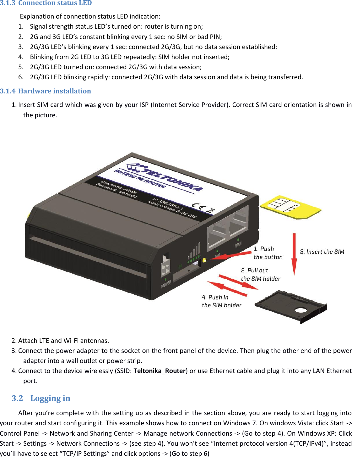   3.1.3 Connection status LED  Explanation of connection status LED indication: 1. Signal strength status LED’s turned on: router is turning on; 2. 2G and 3G LED’s constant blinking every 1 sec: no SIM or bad PIN; 3. 2G/3G LED’s blinking every 1 sec: connected 2G/3G, but no data session established; 4. Blinking from 2G LED to 3G LED repeatedly: SIM holder not inserted; 5. 2G/3G LED turned on: connected 2G/3G with data session; 6. 2G/3G LED blinking rapidly: connected 2G/3G with data session and data is being transferred. 3.1.4 Hardware installation 1. Insert SIM card which was given by your ISP (Internet Service Provider). Correct SIM card orientation is shown in the picture.              2. Attach LTE and Wi-Fi antennas. 3. Connect the power adapter to the socket on the front panel of the device. Then plug the other end of the power adapter into a wall outlet or power strip. 4. Connect to the device wirelessly (SSID: Teltonika_Router) or use Ethernet cable and plug it into any LAN Ethernet port. 3.2 Logging in After you’re complete with the setting up as described in the section above, you are ready to start logging into your router and start configuring it. This example shows how to connect on Windows 7. On windows Vista: click Start -&gt; Control Panel -&gt; Network and Sharing Center -&gt; Manage network Connections -&gt; (Go to step 4). On Windows XP: Click Start -&gt; Settings -&gt; Network Connections -&gt; (see step 4). You won’t see “Internet protocol version 4(TCP/IPv4)”, instead you’ll have to select “TCP/IP Settings” and click options -&gt; (Go to step 6) 