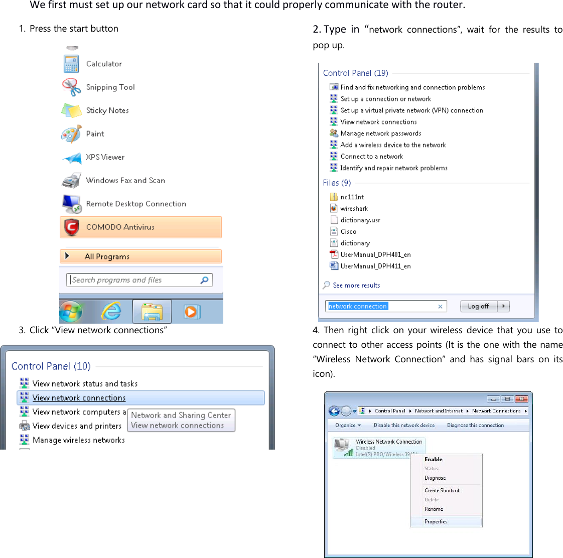   We first must set up our network card so that it could properly communicate with the router. 1. Press the start button  2. Type  in  “network  connections”,  wait  for  the  results  to pop up.  3. Click “View network connections”   4. Then right  click  on your wireless  device  that  you  use  to connect to other access points (It is the one with the name “Wireless  Network  Connection”  and  has  signal  bars  on  its icon).  