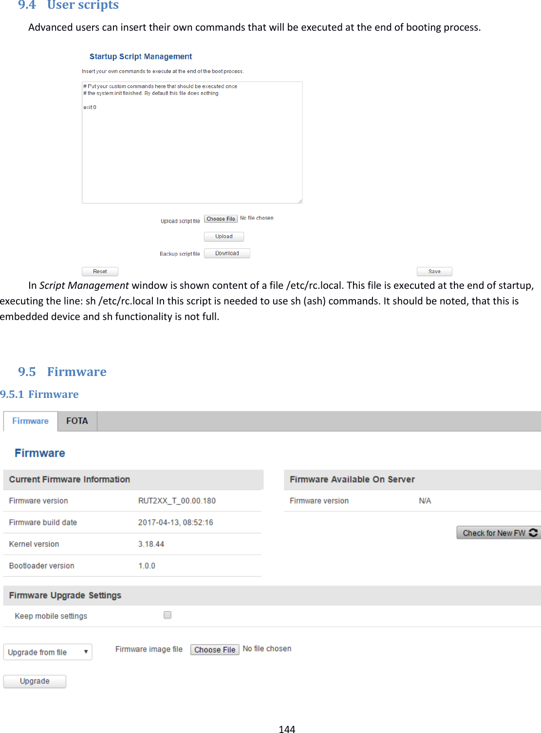  144  9.4 User scripts Advanced users can insert their own commands that will be executed at the end of booting process.            In Script Management window is shown content of a file /etc/rc.local. This file is executed at the end of startup, executing the line: sh /etc/rc.local In this script is needed to use sh (ash) commands. It should be noted, that this is embedded device and sh functionality is not full.  9.5 Firmware 9.5.1 Firmware  