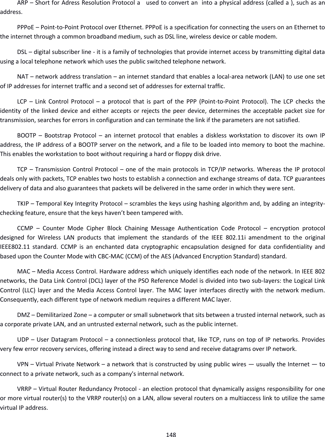  148  ARP – Short for Adress Resolution Protocol a   used to convert an  into a physical address (called a ), such as an  address. PPPoE – Point-to-Point Protocol over Ethernet. PPPoE is a specification for connecting the users on an Ethernet to the internet through a common broadband medium, such as DSL line, wireless device or cable modem. DSL – digital subscriber line - it is a family of technologies that provide internet access by transmitting digital data using a local telephone network which uses the public switched telephone network. NAT – network address translation – an internet standard that enables a local-area network (LAN) to use one set of IP addresses for internet traffic and a second set of addresses for external traffic. LCP  –  Link Control Protocol –  a  protocol that  is  part of  the  PPP  (Point-to-Point Protocol).  The LCP  checks the identity of the linked device and either accepts or rejects the peer device, determines the acceptable packet size for transmission, searches for errors in configuration and can terminate the link if the parameters are not satisfied. BOOTP –  Bootstrap Protocol  –  an internet protocol that  enables  a  diskless workstation to discover its own IP address, the IP address of a BOOTP server on the network, and a file to be loaded into memory to boot the machine. This enables the workstation to boot without requiring a hard or floppy disk drive. TCP – Transmission Control Protocol – one of the main protocols in TCP/IP networks. Whereas the IP protocol deals only with packets, TCP enables two hosts to establish a connection and exchange streams of data. TCP guarantees delivery of data and also guarantees that packets will be delivered in the same order in which they were sent. TKIP – Temporal Key Integrity Protocol – scrambles the keys using hashing algorithm and, by adding an integrity-checking feature, ensure that the keys haven’t been tampered with. CCMP  –  Counter  Mode  Cipher  Block  Chaining  Message  Authentication  Code  Protocol  –  encryption  protocol designed  for  Wireless  LAN  products  that  implement  the  standards  of  the  IEEE  802.11i  amendment  to  the  original IEEE802.11  standard.  CCMP  is an  enchanted  data  cryptographic  encapsulation  designed  for  data  confidentiality  and based upon the Counter Mode with CBC-MAC (CCM) of the AES (Advanced Encryption Standard) standard. MAC – Media Access Control. Hardware address which uniquely identifies each node of the network. In IEEE 802 networks, the Data Link Control (DCL) layer of the PSO Reference Model is divided into two sub-layers: the Logical Link Control (LLC) layer and the Media Access Control layer. The MAC layer interfaces directly with the network medium. Consequently, each different type of network medium requires a different MAC layer. DMZ – Demilitarized Zone – a computer or small subnetwork that sits between a trusted internal network, such as a corporate private LAN, and an untrusted external network, such as the public internet.  UDP – User Datagram Protocol – a connectionless protocol that, like TCP, runs on top of IP networks. Provides very few error recovery services, offering instead a direct way to send and receive datagrams over IP network. VPN – Virtual Private Network – a network that is constructed by using public wires — usually the Internet — to connect to a private network, such as a company&apos;s internal network. VRRP – Virtual Router Redundancy Protocol - an election protocol that dynamically assigns responsibility for one or more virtual router(s) to the VRRP router(s) on a LAN, allow several routers on a multiaccess link to utilize the same virtual IP address. 