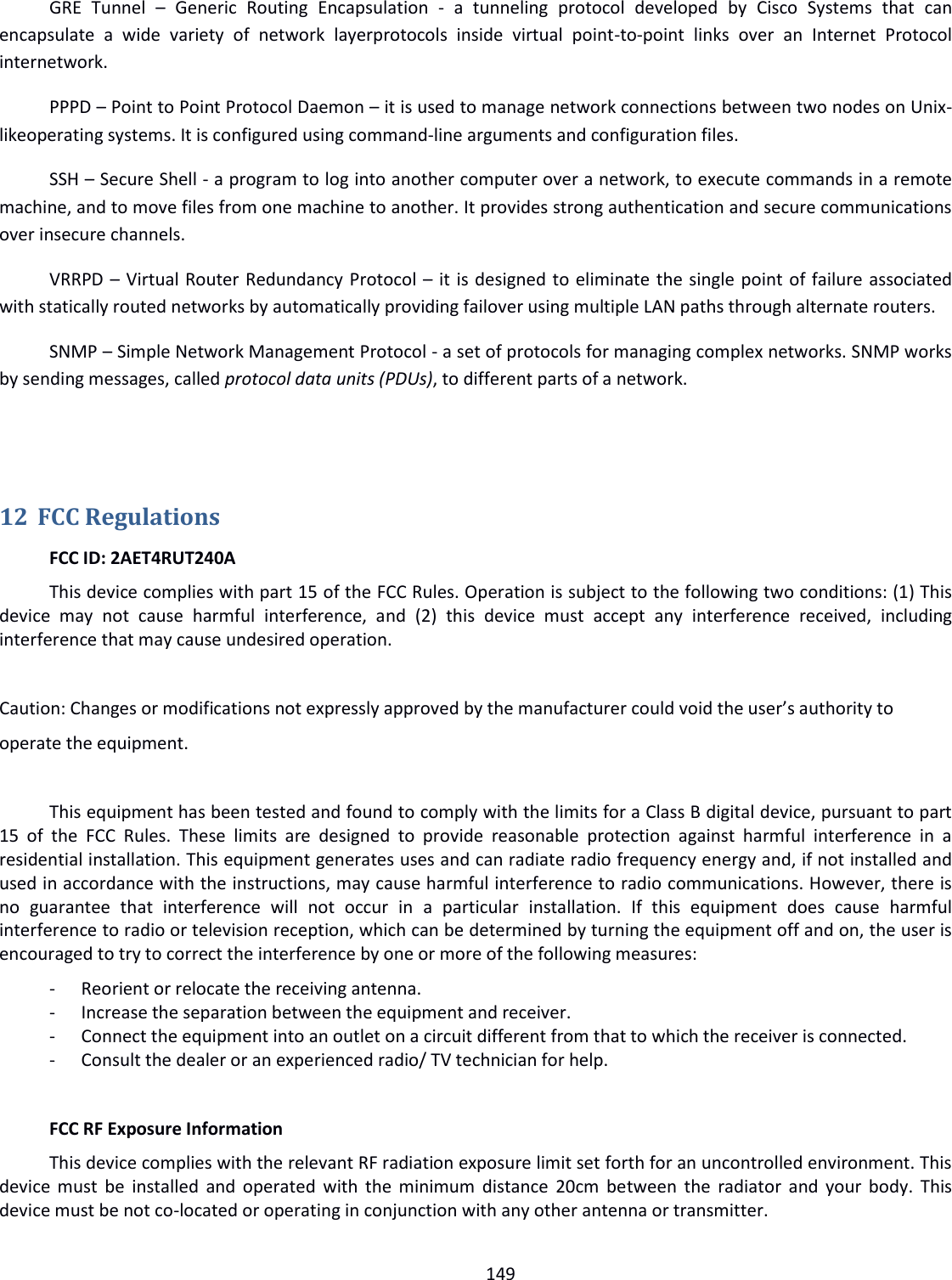  149  GRE  Tunnel  –  Generic  Routing  Encapsulation  -  a  tunneling  protocol  developed  by  Cisco  Systems  that  can encapsulate  a  wide  variety  of  network  layerprotocols  inside  virtual  point-to-point  links  over  an  Internet  Protocol internetwork. PPPD – Point to Point Protocol Daemon – it is used to manage network connections between two nodes on Unix-likeoperating systems. It is configured using command-line arguments and configuration files. SSH – Secure Shell - a program to log into another computer over a network, to execute commands in a remote machine, and to move files from one machine to another. It provides strong authentication and secure communications over insecure channels. VRRPD – Virtual Router Redundancy Protocol – it is designed to eliminate the single point of failure associated with statically routed networks by automatically providing failover using multiple LAN paths through alternate routers. SNMP – Simple Network Management Protocol - a set of protocols for managing complex networks. SNMP works by sending messages, called protocol data units (PDUs), to different parts of a network.    12 FCC Regulations   FCC ID: 2AET4RUT240A   This device complies with part 15 of the FCC Rules. Operation is subject to the following two conditions: (1) This device  may  not  cause  harmful  interference,  and  (2)  this  device  must  accept  any  interference  received,  including interference that may cause undesired operation.  Caution: Changes or modifications not expressly approved by the manufacturer could void the user’s authority to operate the equipment.    This equipment has been tested and found to comply with the limits for a Class B digital device, pursuant to part 15  of  the  FCC  Rules.  These  limits  are  designed  to  provide  reasonable  protection  against  harmful  interference  in  a residential installation. This equipment generates uses and can radiate radio frequency energy and, if not installed and used in accordance with the instructions, may cause harmful interference to radio communications. However, there is no  guarantee  that  interference  will  not  occur  in  a  particular  installation.  If  this  equipment  does  cause  harmful interference to radio or television reception, which can be determined by turning the equipment off and on, the user is encouraged to try to correct the interference by one or more of the following measures: - Reorient or relocate the receiving antenna. - Increase the separation between the equipment and receiver. - Connect the equipment into an outlet on a circuit different from that to which the receiver is connected. - Consult the dealer or an experienced radio/ TV technician for help.    FCC RF Exposure Information   This device complies with the relevant RF radiation exposure limit set forth for an uncontrolled environment. This device must  be  installed and operated  with the minimum  distance  20cm  between the  radiator  and  your body.  This device must be not co-located or operating in conjunction with any other antenna or transmitter.    