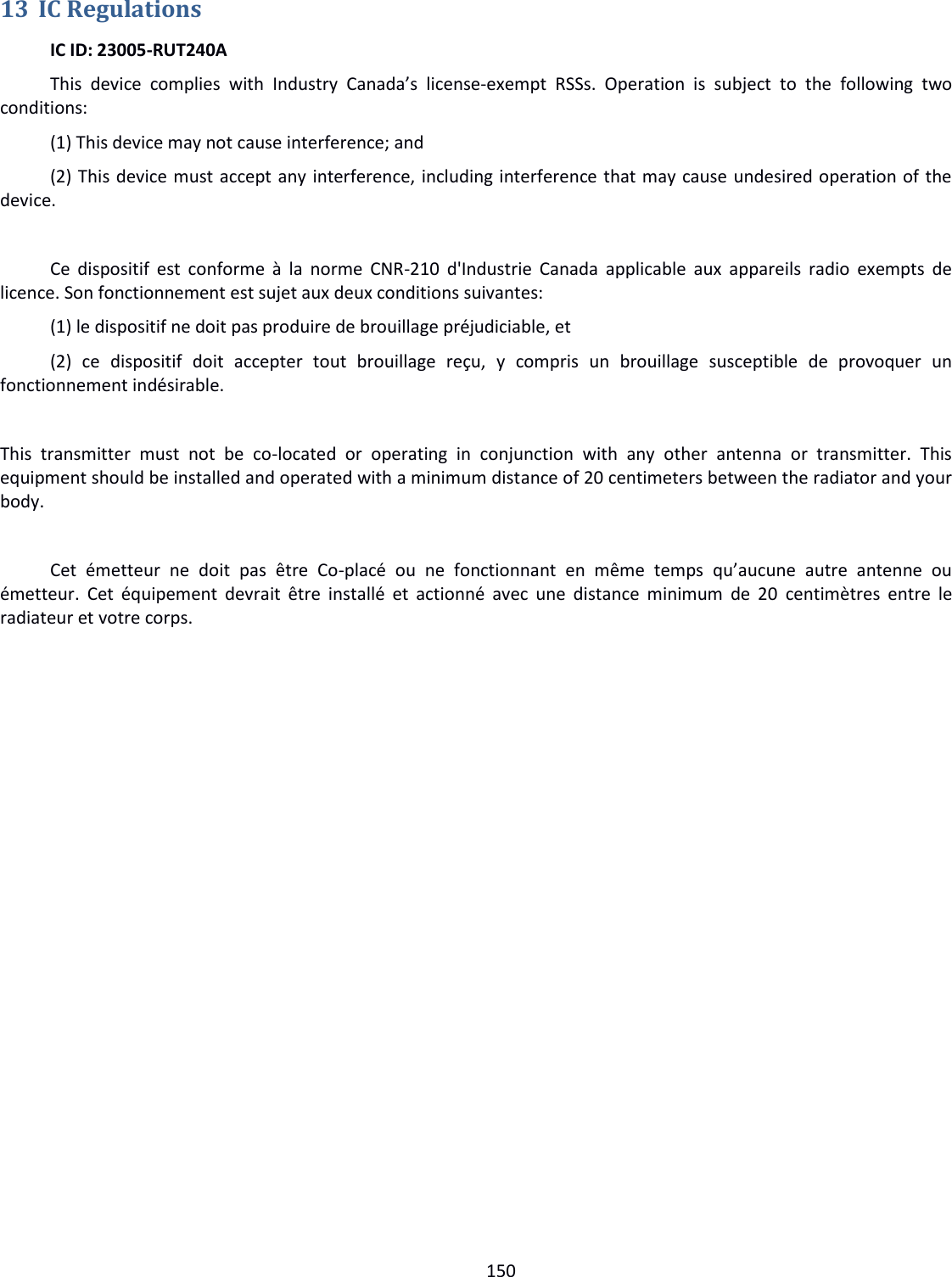  150  13 IC Regulations   IC ID: 23005-RUT240A  This  device  complies  with  Industry  Canada’s  license-exempt  RSSs.  Operation  is  subject  to  the  following  two conditions:   (1) This device may not cause interference; and   (2) This device must accept any interference, including interference that may cause undesired operation of the device.   Ce  dispositif  est conforme à  la norme  CNR-210 d&apos;Industrie Canada  applicable  aux  appareils radio  exempts  de licence. Son fonctionnement est sujet aux deux conditions suivantes:  (1) le dispositif ne doit pas produire de brouillage préjudiciable, et  (2)  ce  dispositif  doit  accepter  tout  brouillage  reçu,  y  compris  un  brouillage  susceptible  de  provoquer  un fonctionnement indésirable.  This  transmitter  must  not  be  co-located  or  operating  in  conjunction  with  any  other  antenna  or  transmitter.  This equipment should be installed and operated with a minimum distance of 20 centimeters between the radiator and your body.   Cet  émetteur  ne  doit  pas  être  Co-placé  ou  ne  fonctionnant  en  même  temps  qu’aucune  autre  antenne  ou émetteur. Cet équipement  devrait  être  installé  et actionné  avec  une  distance  minimum  de  20  centimètres entre  le radiateur et votre corps. 