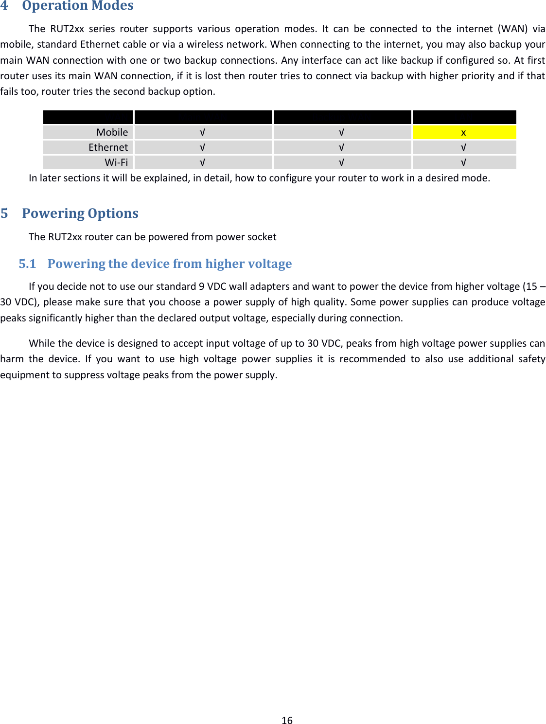  16  4 Operation Modes The  RUT2xx  series  router  supports  various  operation  modes.  It  can  be  connected  to  the  internet  (WAN)  via mobile, standard Ethernet cable or via a wireless network. When connecting to the internet, you may also backup your main WAN connection with one or two backup connections. Any interface can act like backup if configured so. At first router uses its main WAN connection, if it is lost then router tries to connect via backup with higher priority and if that fails too, router tries the second backup option.  WAN Main WAN Backup WAN LAN Mobile √ √ x Ethernet √ √ √ Wi-Fi √ √ √   In later sections it will be explained, in detail, how to configure your router to work in a desired mode. 5 Powering Options The RUT2xx router can be powered from power socket  5.1 Powering the device from higher voltage If you decide not to use our standard 9 VDC wall adapters and want to power the device from higher voltage (15 – 30 VDC), please make sure that you choose a power supply of high quality. Some power supplies can produce voltage peaks significantly higher than the declared output voltage, especially during connection. While the device is designed to accept input voltage of up to 30 VDC, peaks from high voltage power supplies can harm  the  device.  If  you  want  to  use  high  voltage  power  supplies  it  is  recommended  to  also  use  additional  safety equipment to suppress voltage peaks from the power supply.     