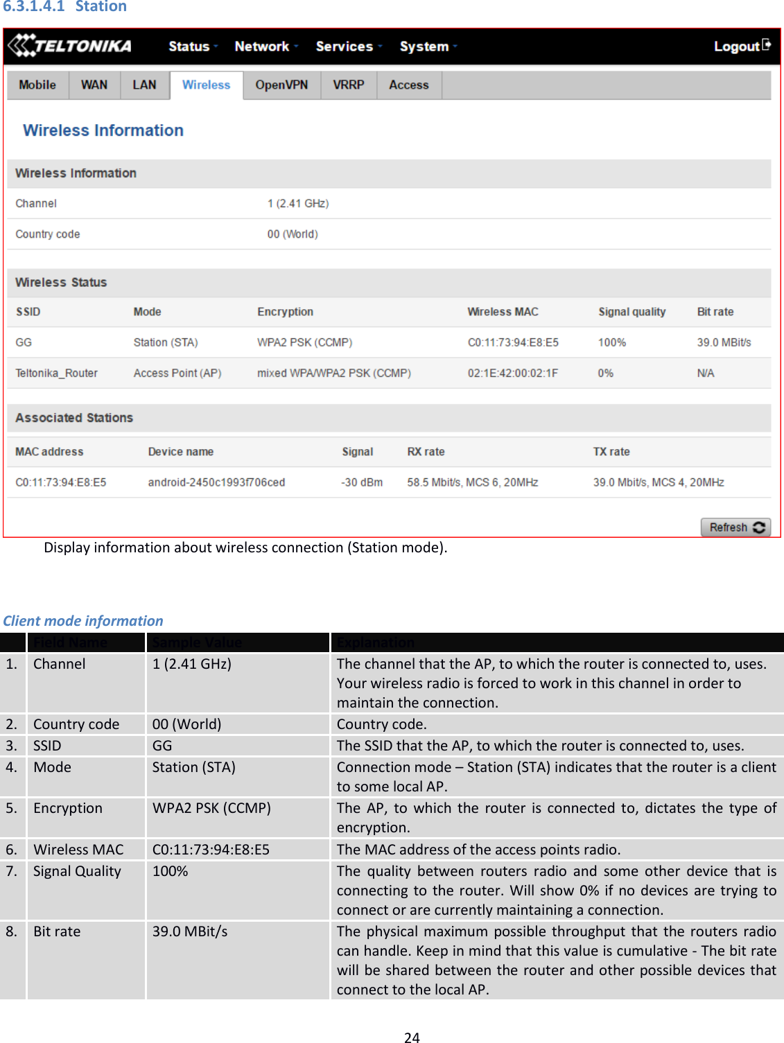  24  6.3.1.4.1 Station Display information about wireless connection (Station mode).  Client mode information  Field Name Sample Value Explanation 1. Channel 1 (2.41 GHz) The channel that the AP, to which the router is connected to, uses. Your wireless radio is forced to work in this channel in order to maintain the connection. 2. Country code 00 (World) Country code. 3. SSID GG The SSID that the AP, to which the router is connected to, uses. 4. Mode Station (STA) Connection mode – Station (STA) indicates that the router is a client to some local AP. 5. Encryption WPA2 PSK (CCMP) The AP, to which the router is connected to, dictates the type of encryption. 6. Wireless MAC C0:11:73:94:E8:E5 The MAC address of the access points radio.  7. Signal Quality 100% The  quality  between  routers  radio  and  some other  device  that  is connecting to the router. Will show 0% if no devices are trying to connect or are currently maintaining a connection. 8. Bit rate 39.0 MBit/s The physical maximum possible throughput that the routers radio can handle. Keep in mind that this value is cumulative - The bit rate will be shared between the router and other possible devices that connect to the local AP. 